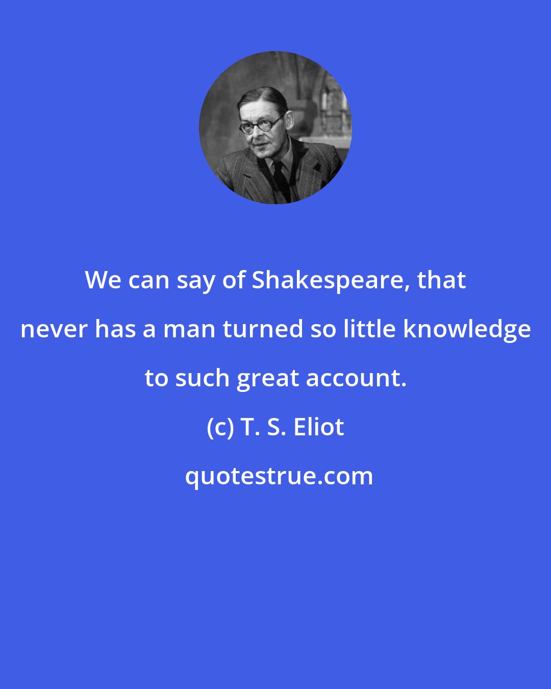 T. S. Eliot: We can say of Shakespeare, that never has a man turned so little knowledge to such great account.