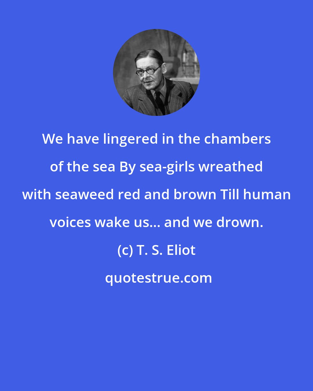 T. S. Eliot: We have lingered in the chambers of the sea By sea-girls wreathed with seaweed red and brown Till human voices wake us... and we drown.