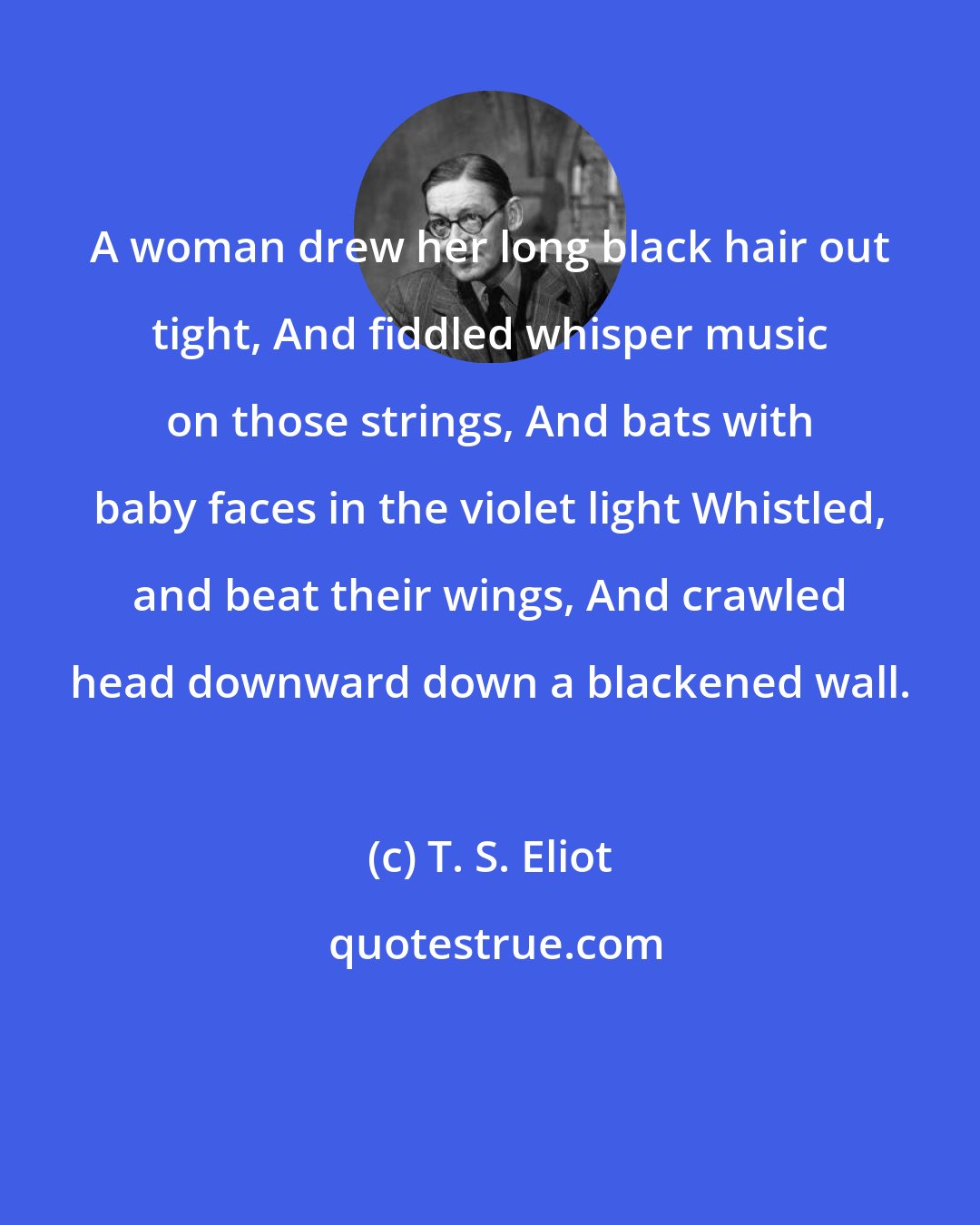 T. S. Eliot: A woman drew her long black hair out tight, And fiddled whisper music on those strings, And bats with baby faces in the violet light Whistled, and beat their wings, And crawled head downward down a blackened wall.