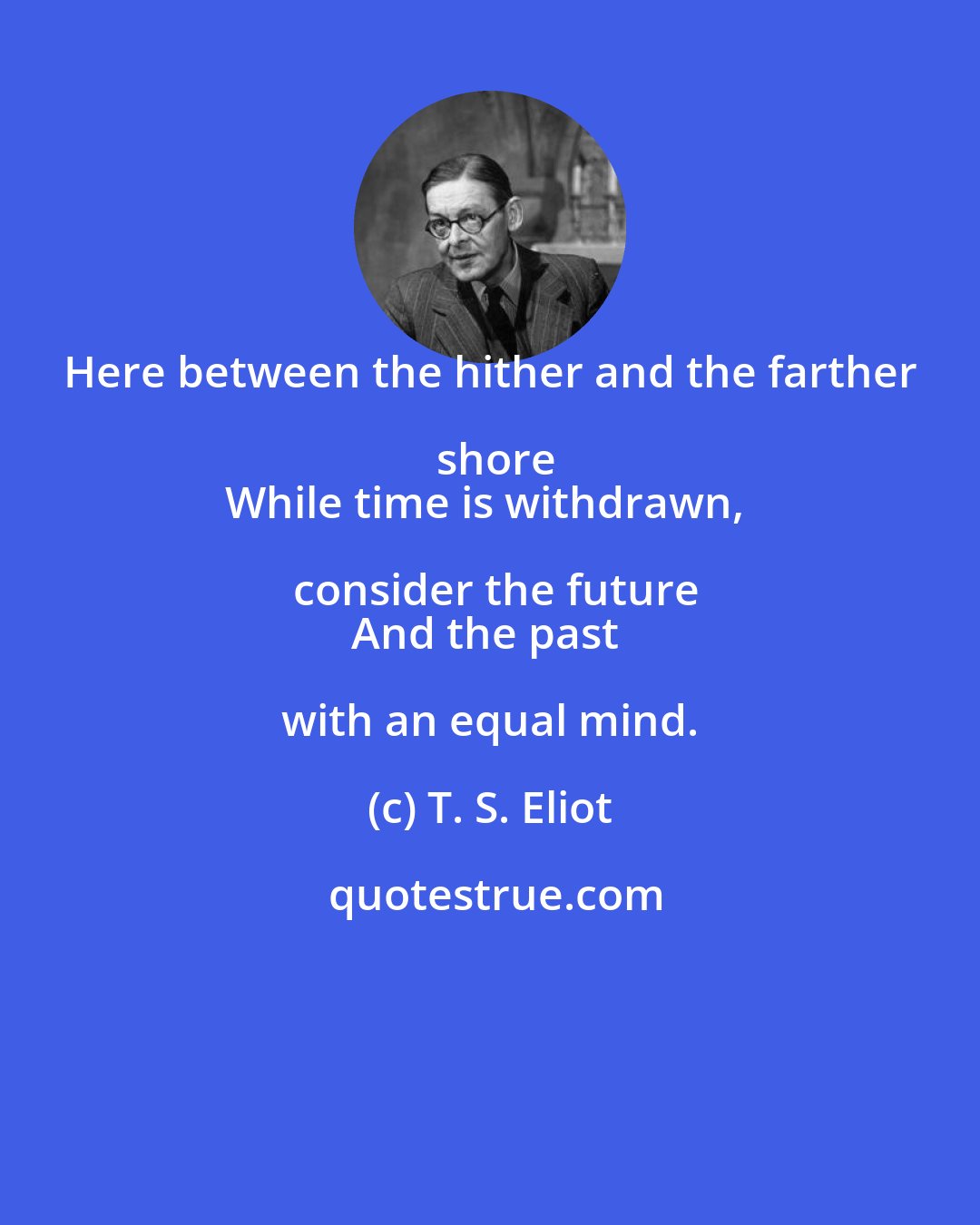 T. S. Eliot: Here between the hither and the farther shore
While time is withdrawn, consider the future
And the past with an equal mind.