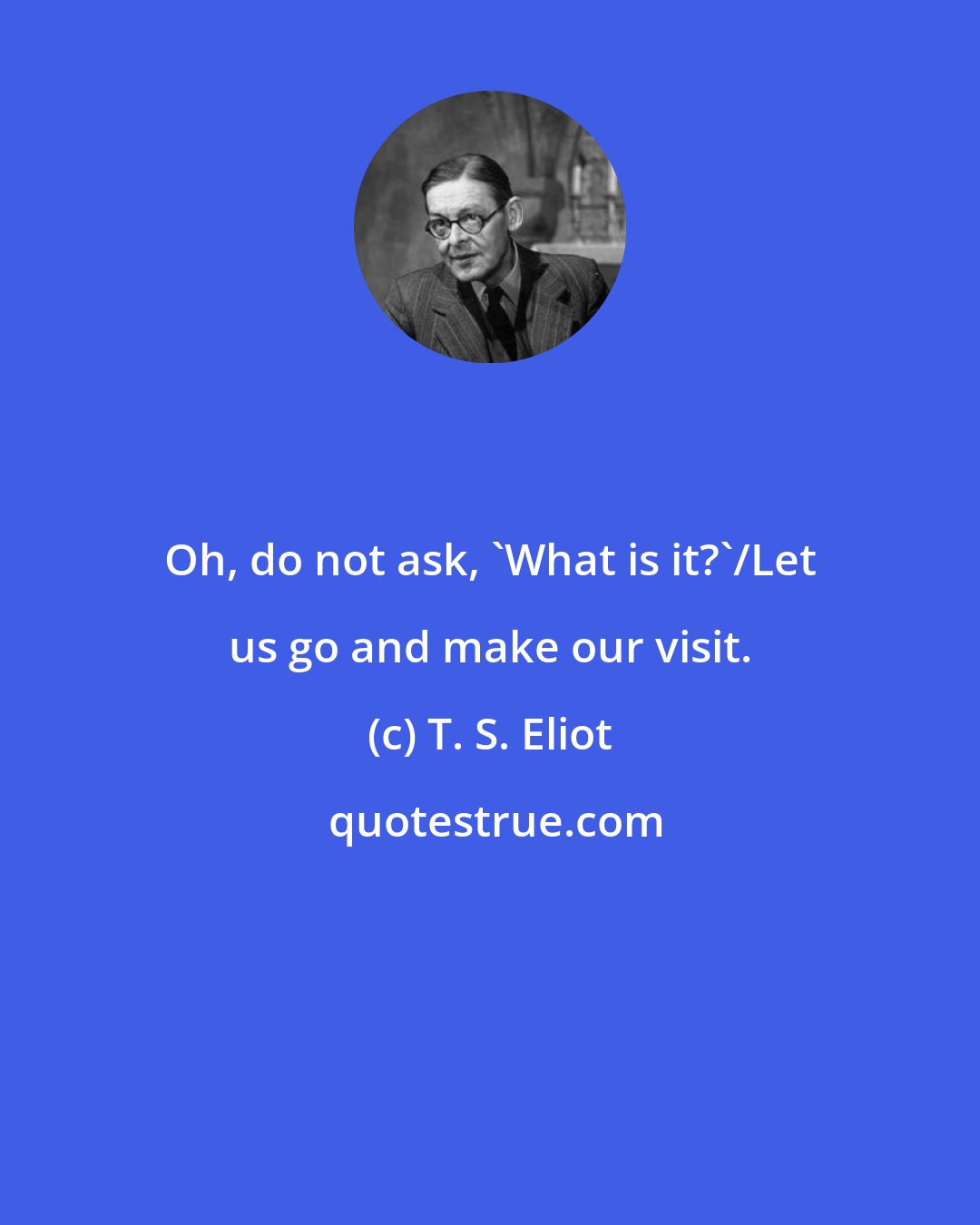 T. S. Eliot: Oh, do not ask, 'What is it?'/Let us go and make our visit.
