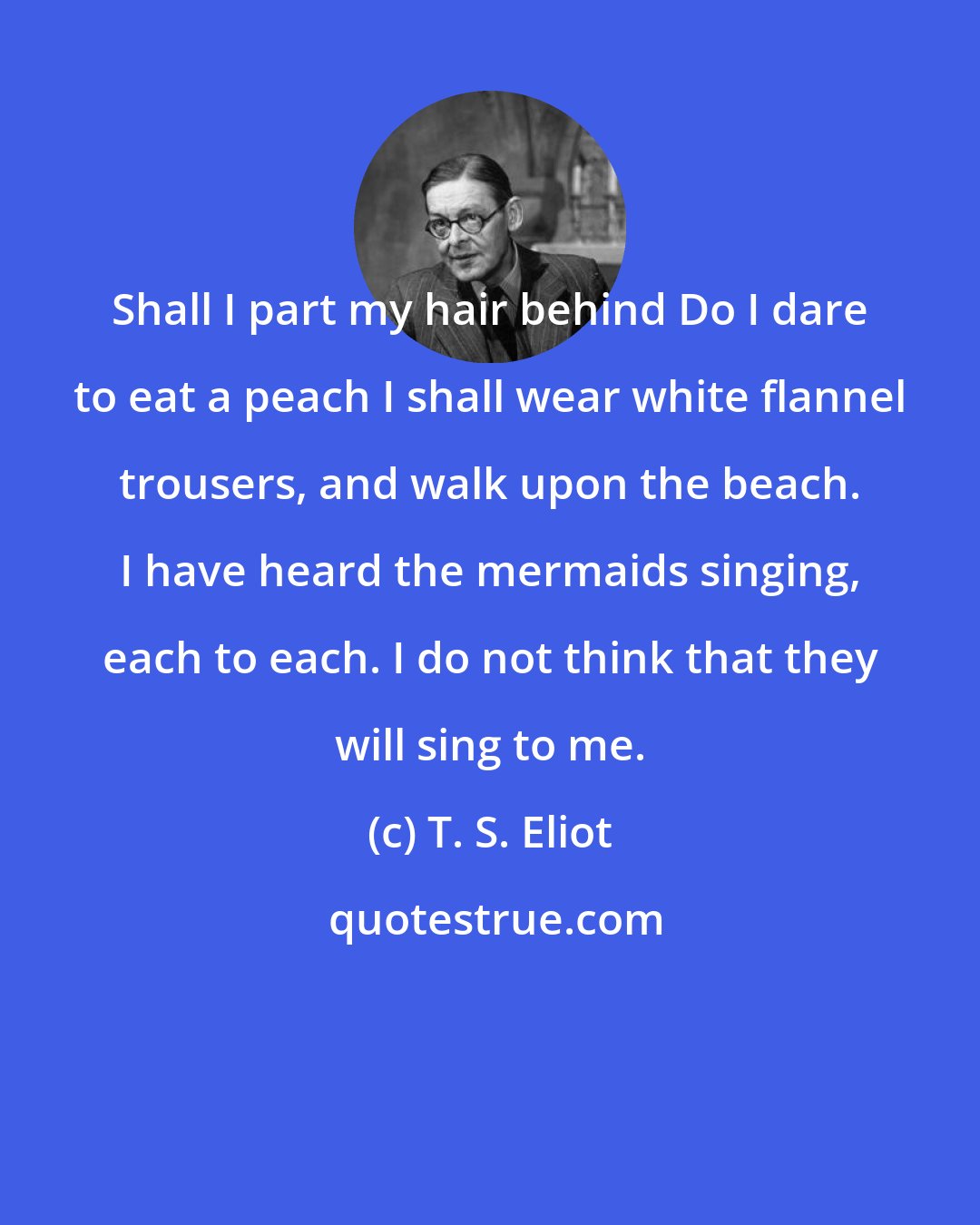 T. S. Eliot: Shall I part my hair behind Do I dare to eat a peach I shall wear white flannel trousers, and walk upon the beach. I have heard the mermaids singing, each to each. I do not think that they will sing to me.