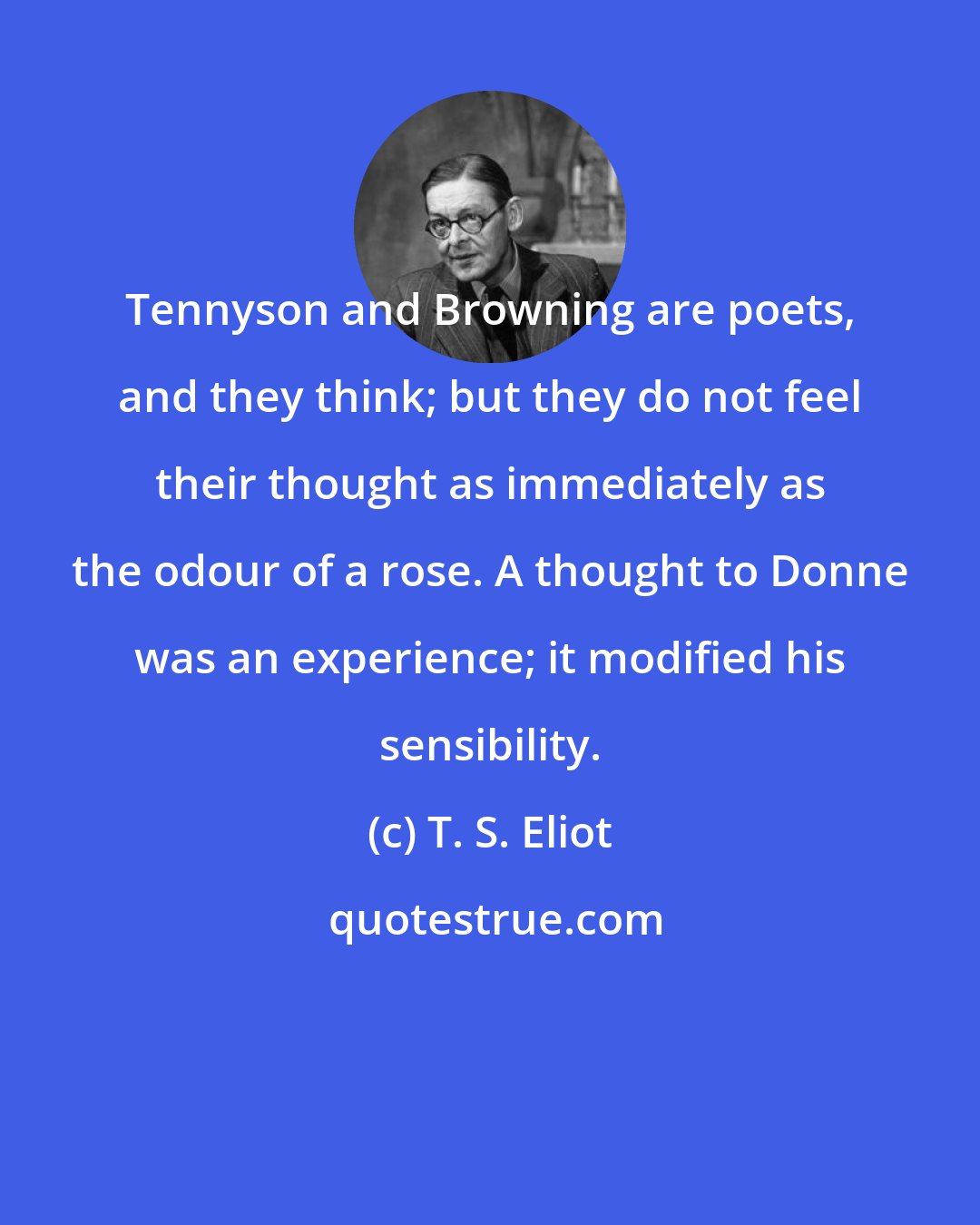 T. S. Eliot: Tennyson and Browning are poets, and they think; but they do not feel their thought as immediately as the odour of a rose. A thought to Donne was an experience; it modified his sensibility.