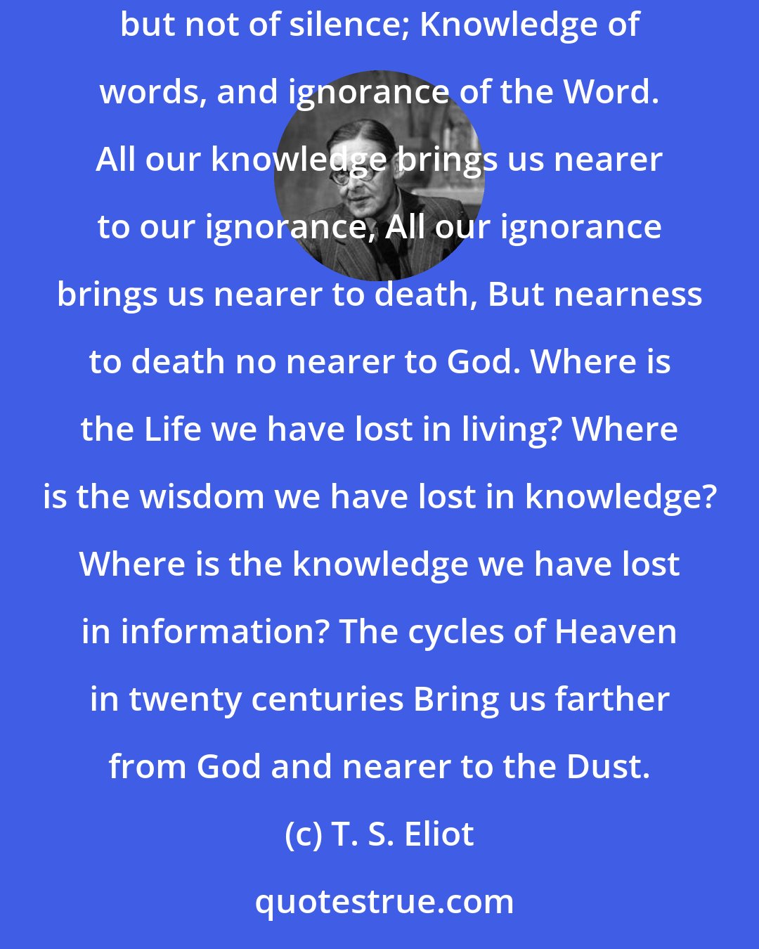 T. S. Eliot: The endless cycle of idea and action, Endless invention, endless experiment, Brings knowledge of motion, but not of stillness; Knowledge of speech, but not of silence; Knowledge of words, and ignorance of the Word. All our knowledge brings us nearer to our ignorance, All our ignorance brings us nearer to death, But nearness to death no nearer to God. Where is the Life we have lost in living? Where is the wisdom we have lost in knowledge? Where is the knowledge we have lost in information? The cycles of Heaven in twenty centuries Bring us farther from God and nearer to the Dust.