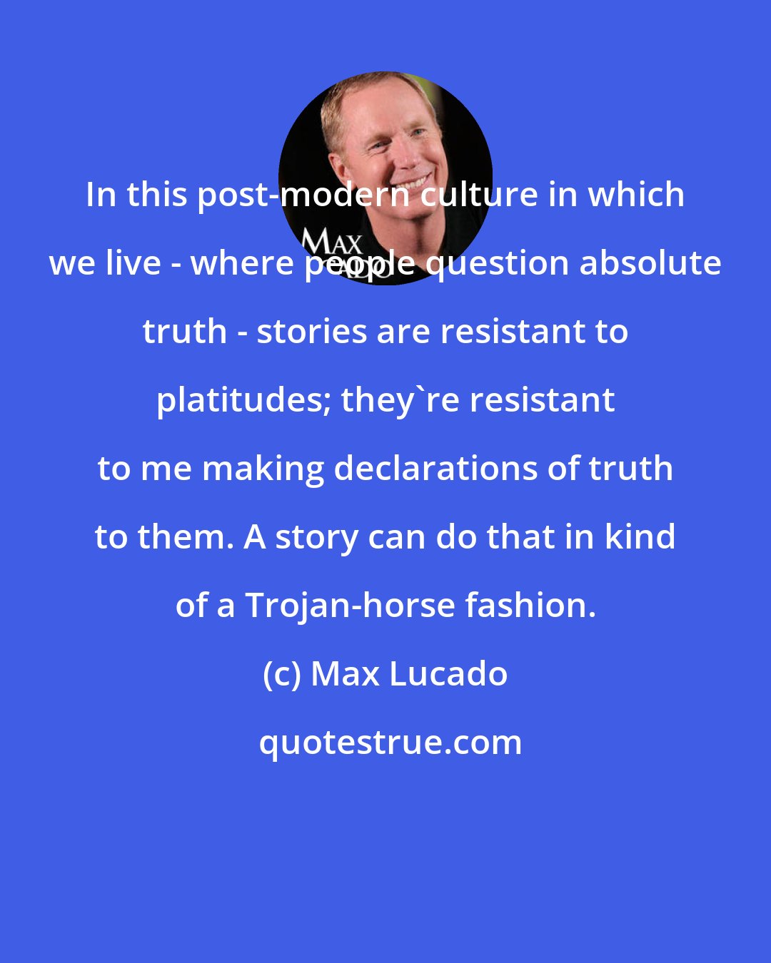 Max Lucado: In this post-modern culture in which we live - where people question absolute truth - stories are resistant to platitudes; they're resistant to me making declarations of truth to them. A story can do that in kind of a Trojan-horse fashion.
