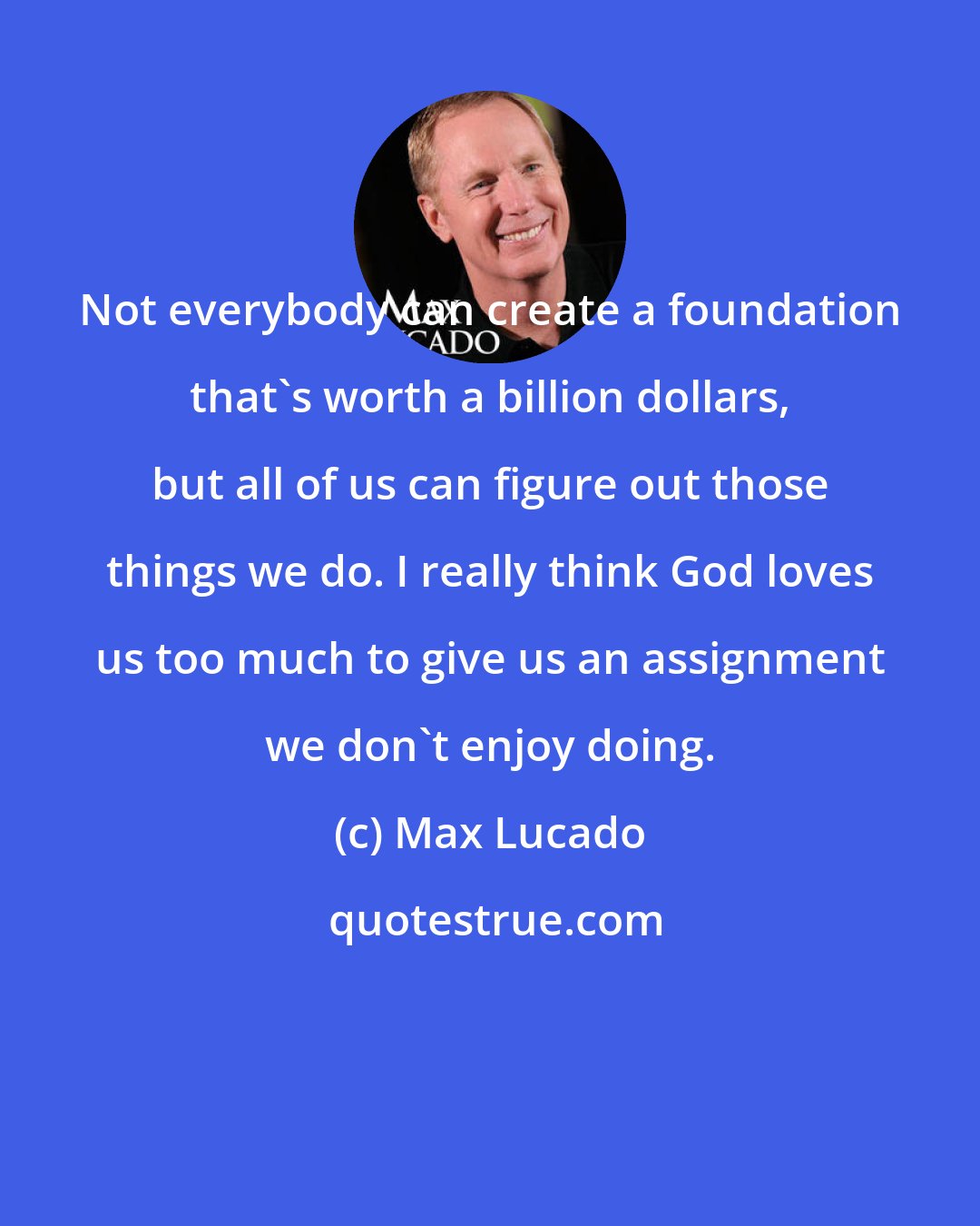 Max Lucado: Not everybody can create a foundation that's worth a billion dollars, but all of us can figure out those things we do. I really think God loves us too much to give us an assignment we don't enjoy doing.