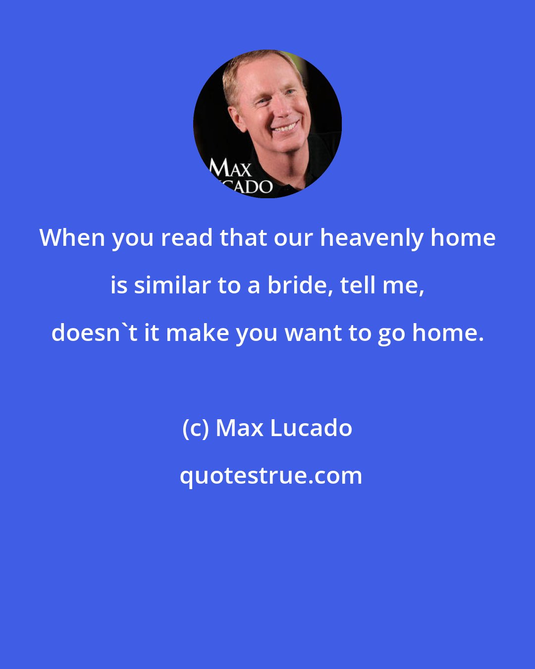 Max Lucado: When you read that our heavenly home is similar to a bride, tell me, doesn't it make you want to go home.