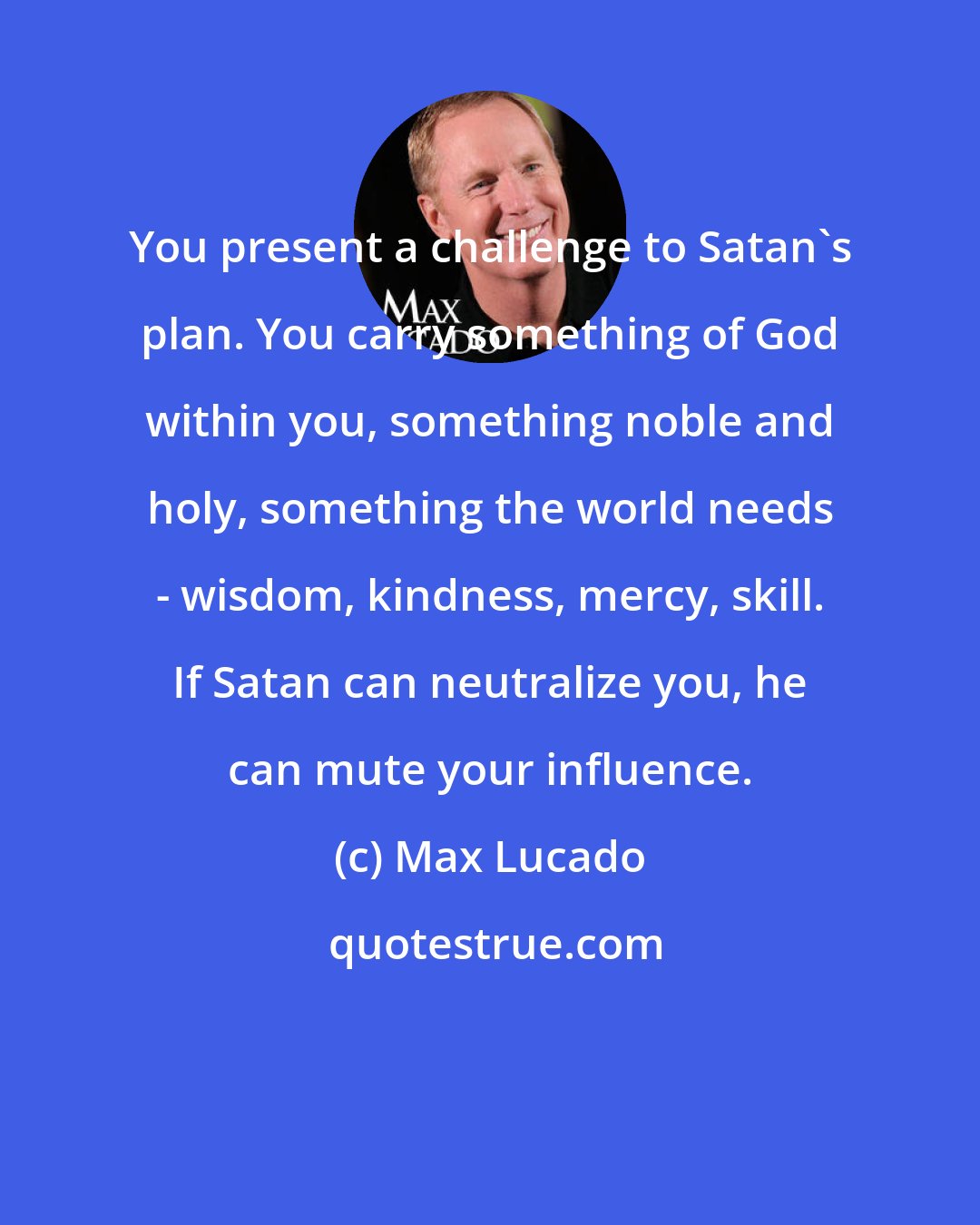 Max Lucado: You present a challenge to Satan's plan. You carry something of God within you, something noble and holy, something the world needs - wisdom, kindness, mercy, skill. If Satan can neutralize you, he can mute your influence.