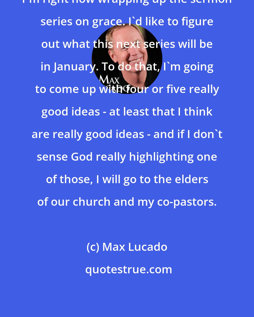 Max Lucado: I'm right now wrapping up the sermon series on grace. I'd like to figure out what this next series will be in January. To do that, I'm going to come up with four or five really good ideas - at least that I think are really good ideas - and if I don't sense God really highlighting one of those, I will go to the elders of our church and my co-pastors.