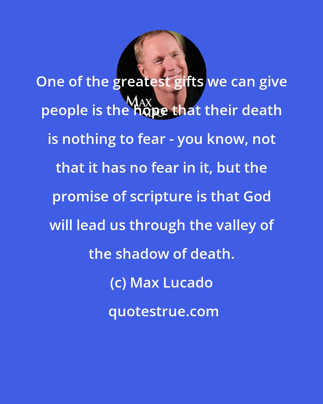 Max Lucado: One of the greatest gifts we can give people is the hope that their death is nothing to fear - you know, not that it has no fear in it, but the promise of scripture is that God will lead us through the valley of the shadow of death.