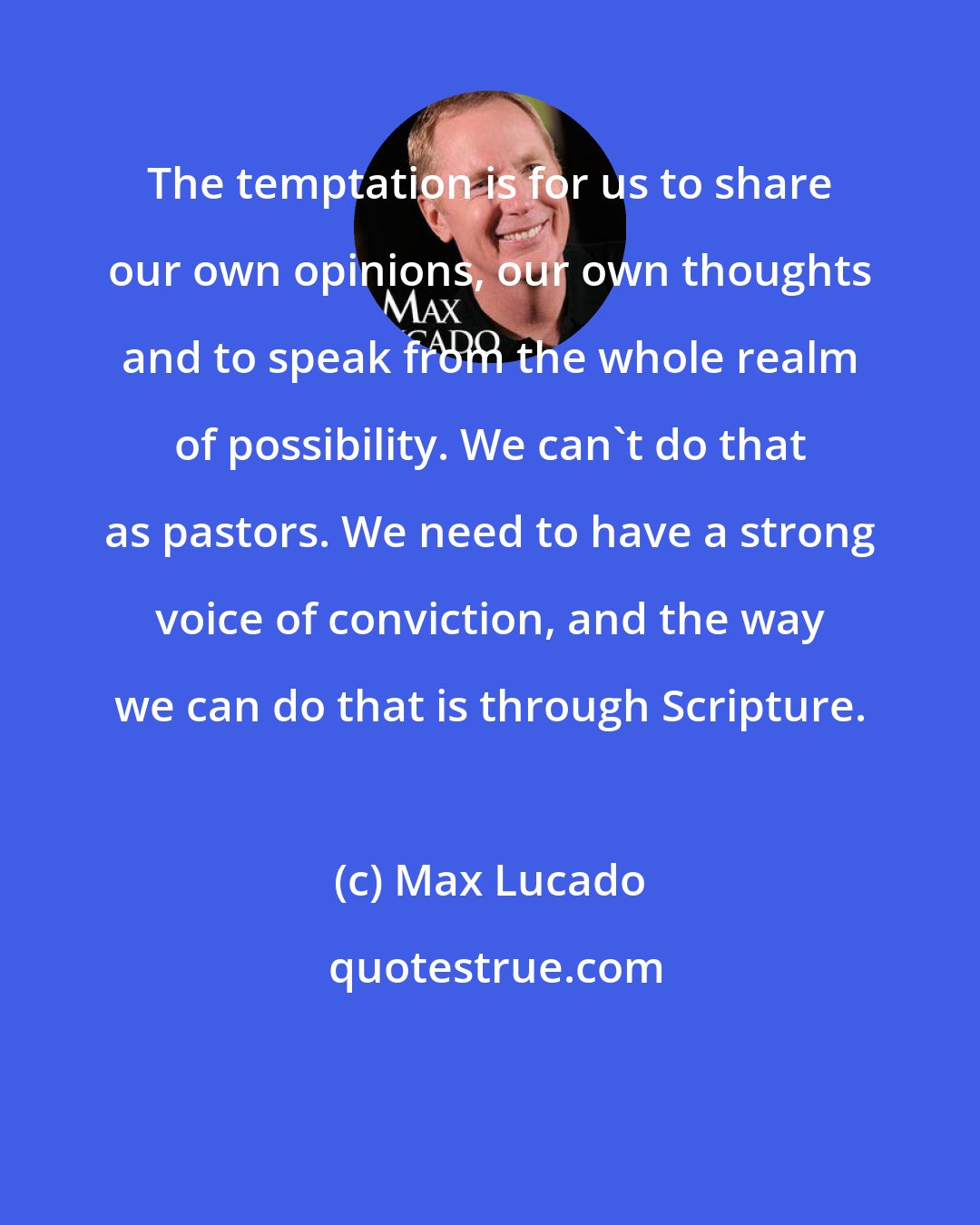 Max Lucado: The temptation is for us to share our own opinions, our own thoughts and to speak from the whole realm of possibility. We can't do that as pastors. We need to have a strong voice of conviction, and the way we can do that is through Scripture.