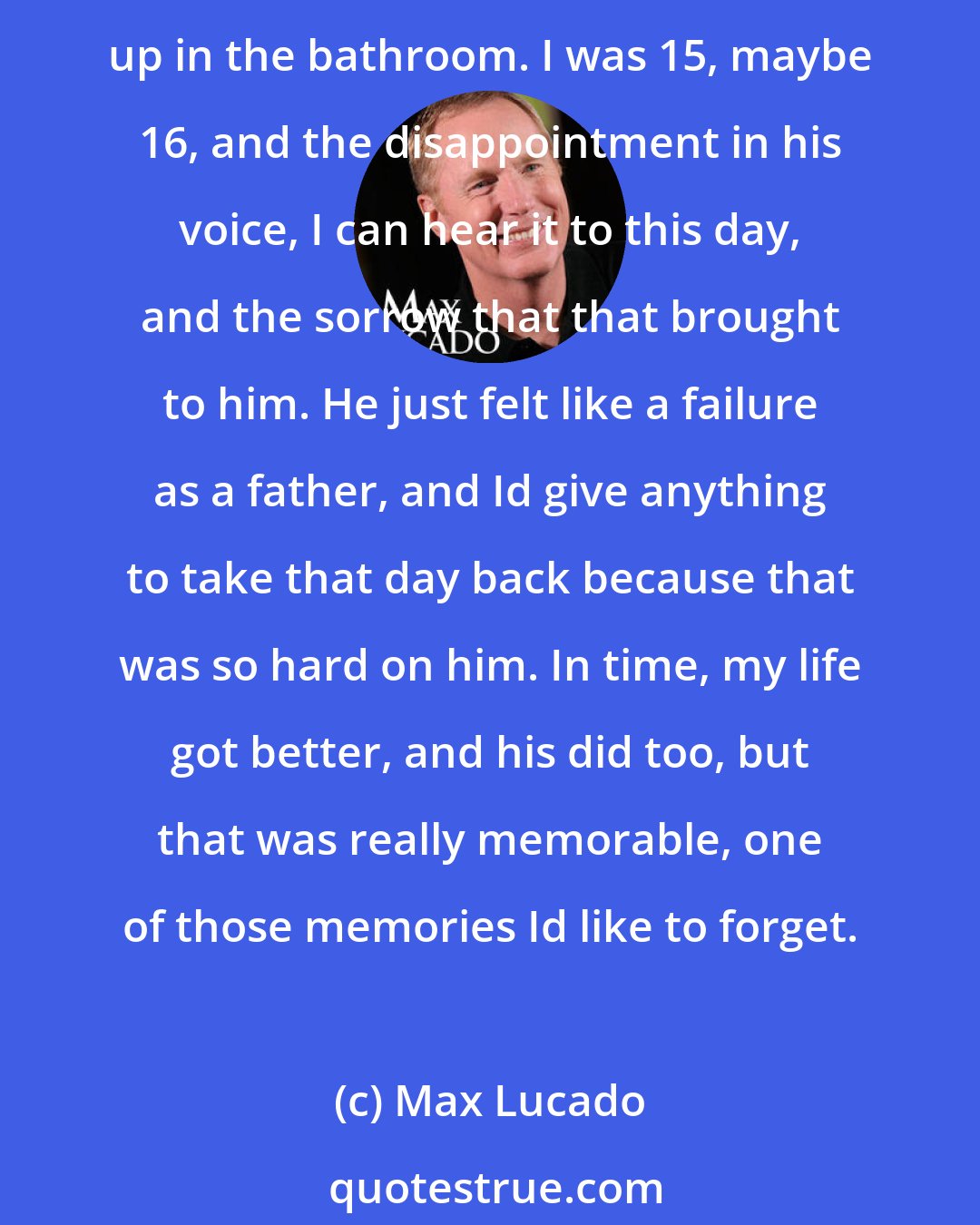 Max Lucado: I have a lot of special memories with my parents but my toughest one is, I had, as a teenager, a pretty insatiable appetite for beer. The first time I got drunk my father found me throwing up in the bathroom. I was 15, maybe 16, and the disappointment in his voice, I can hear it to this day, and the sorrow that that brought to him. He just felt like a failure as a father, and Id give anything to take that day back because that was so hard on him. In time, my life got better, and his did too, but that was really memorable, one of those memories Id like to forget.