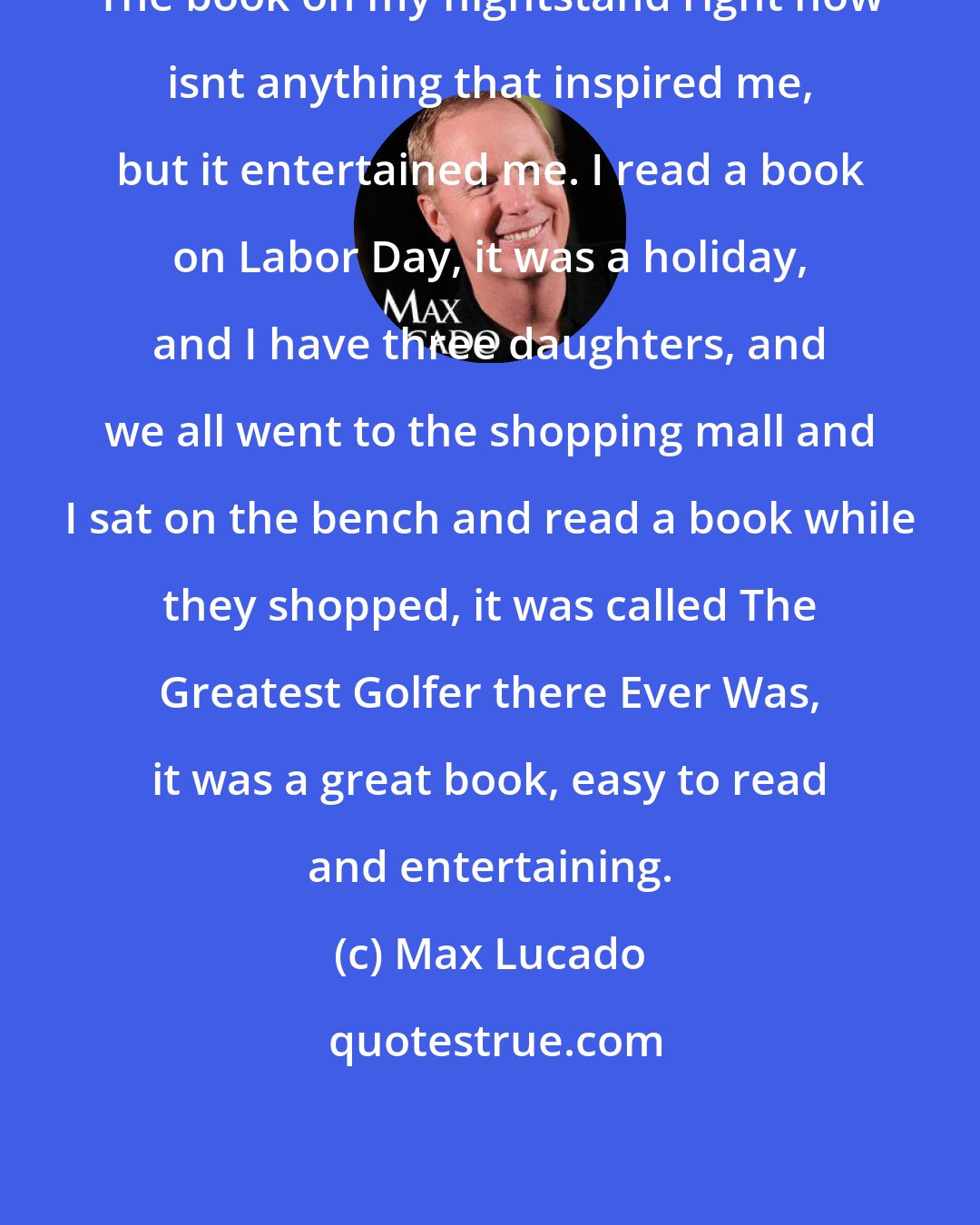 Max Lucado: The book on my nightstand right now isnt anything that inspired me, but it entertained me. I read a book on Labor Day, it was a holiday, and I have three daughters, and we all went to the shopping mall and I sat on the bench and read a book while they shopped, it was called The Greatest Golfer there Ever Was, it was a great book, easy to read and entertaining.