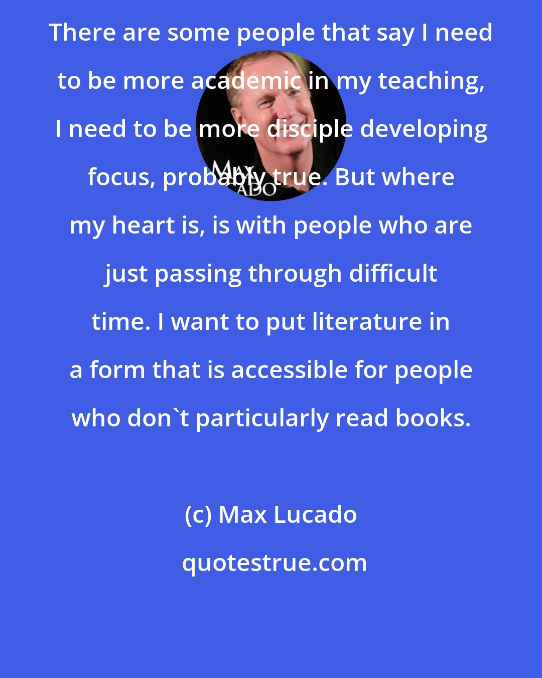 Max Lucado: There are some people that say I need to be more academic in my teaching, I need to be more disciple developing focus, probably true. But where my heart is, is with people who are just passing through difficult time. I want to put literature in a form that is accessible for people who don't particularly read books.