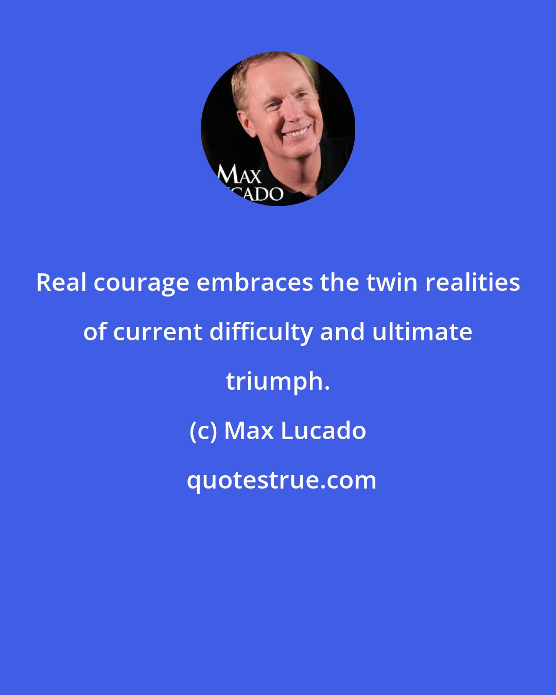 Max Lucado: Real courage embraces the twin realities of current difficulty and ultimate triumph.