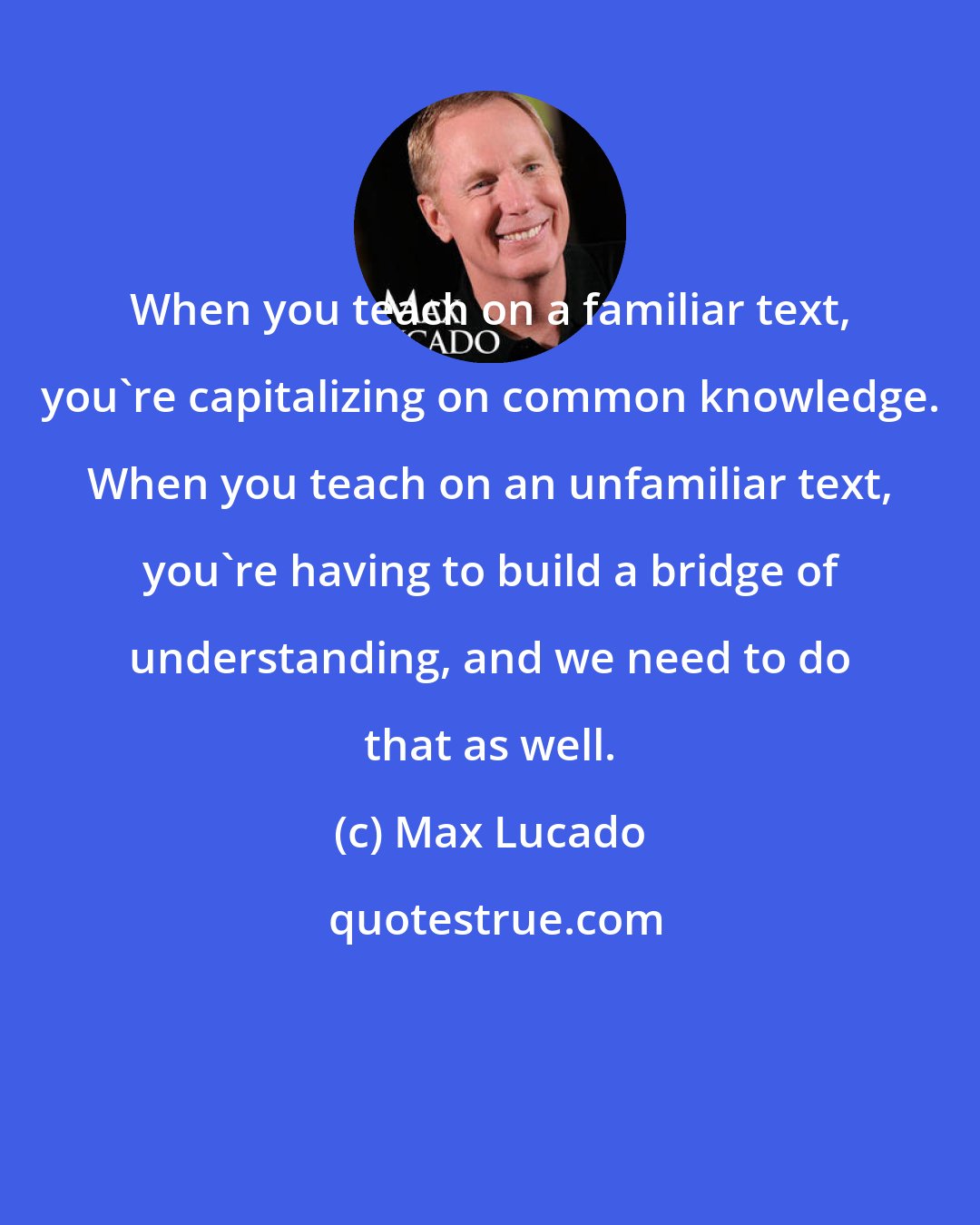 Max Lucado: When you teach on a familiar text, you're capitalizing on common knowledge. When you teach on an unfamiliar text, you're having to build a bridge of understanding, and we need to do that as well.