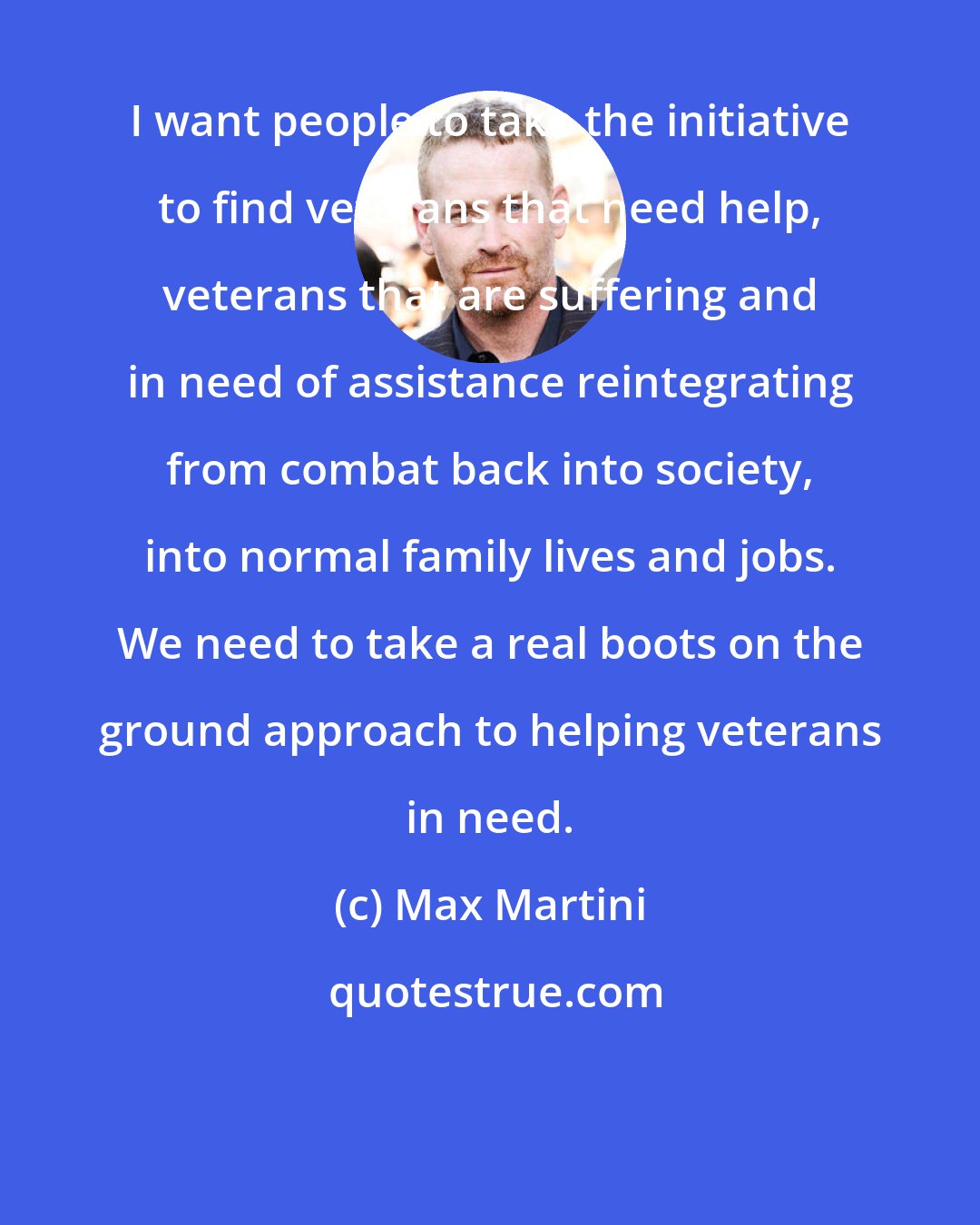 Max Martini: I want people to take the initiative to find veterans that need help, veterans that are suffering and in need of assistance reintegrating from combat back into society, into normal family lives and jobs. We need to take a real boots on the ground approach to helping veterans in need.