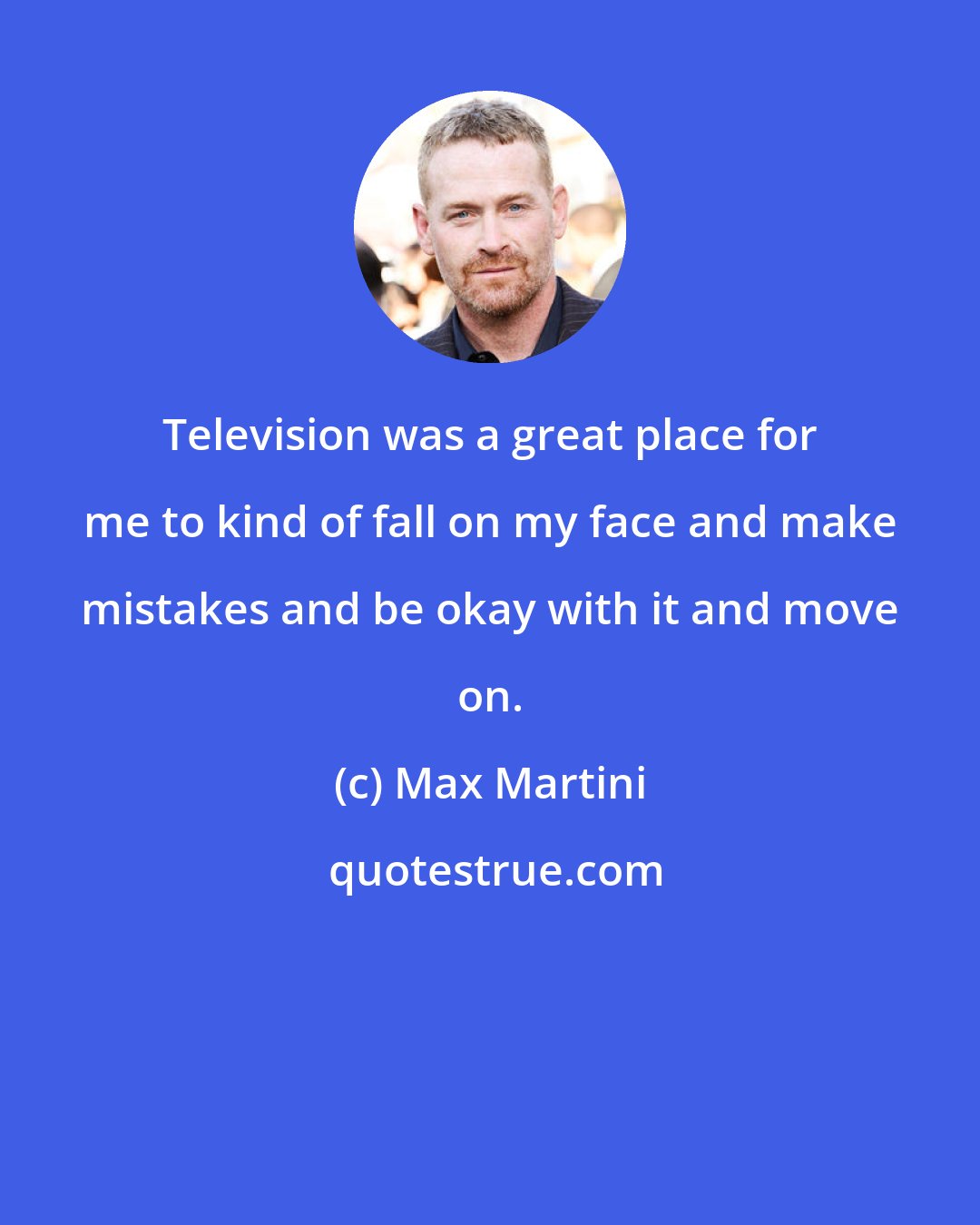 Max Martini: Television was a great place for me to kind of fall on my face and make mistakes and be okay with it and move on.