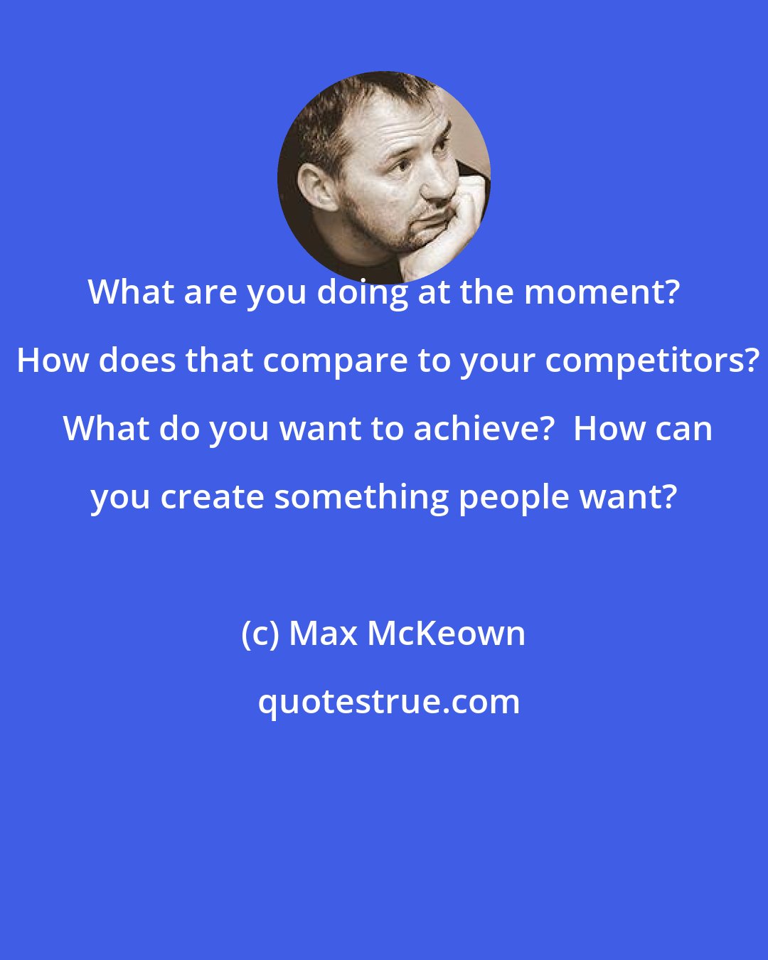 Max McKeown: What are you doing at the moment?  How does that compare to your competitors?  What do you want to achieve?  How can you create something people want?