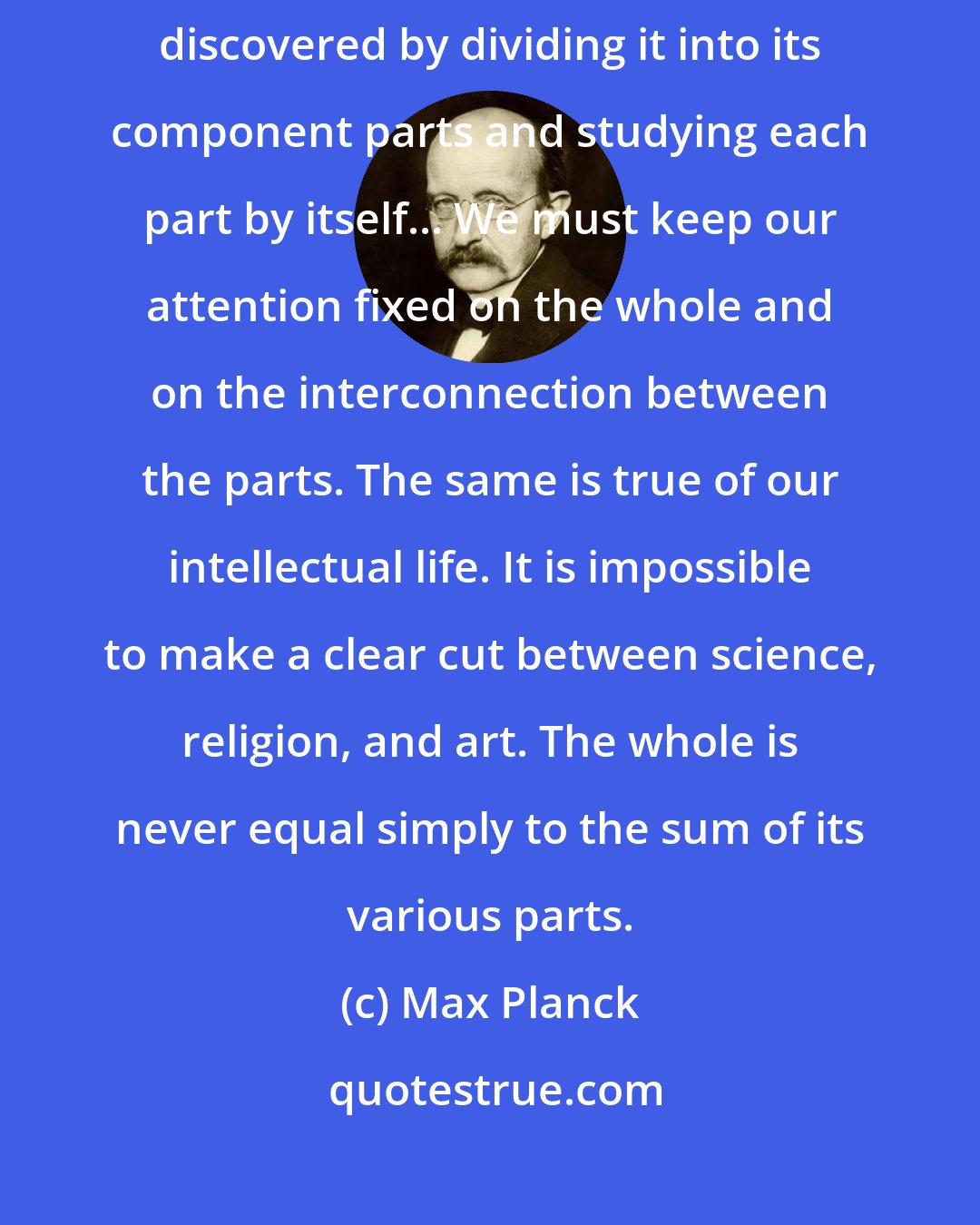 Max Planck: Modern physics has taught us that the nature of any system cannot be discovered by dividing it into its component parts and studying each part by itself... We must keep our attention fixed on the whole and on the interconnection between the parts. The same is true of our intellectual life. It is impossible to make a clear cut between science, religion, and art. The whole is never equal simply to the sum of its various parts.