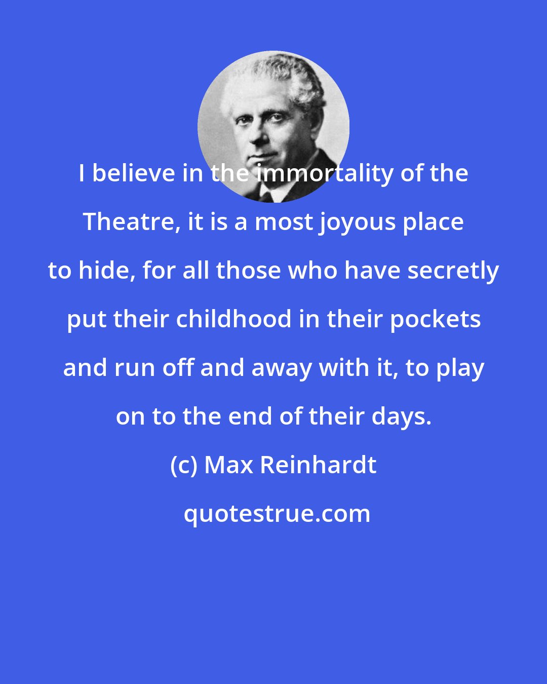 Max Reinhardt: I believe in the immortality of the Theatre, it is a most joyous place to hide, for all those who have secretly put their childhood in their pockets and run off and away with it, to play on to the end of their days.