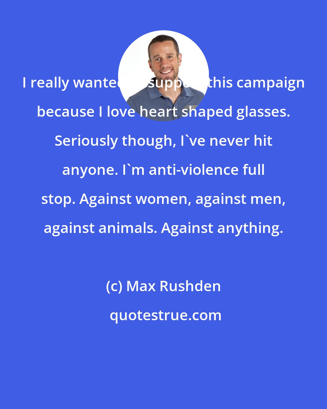 Max Rushden: I really wanted to support this campaign because I love heart shaped glasses. Seriously though, I've never hit anyone. I'm anti-violence full stop. Against women, against men, against animals. Against anything.