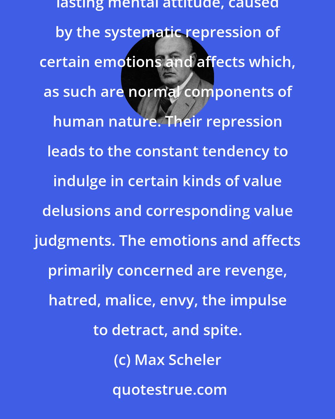 Max Scheler: Ressentiment is a self-poisoning of the mind which has quite definite causes and consequences. It is a lasting mental attitude, caused by the systematic repression of certain emotions and affects which, as such are normal components of human nature. Their repression leads to the constant tendency to indulge in certain kinds of value delusions and corresponding value judgments. The emotions and affects primarily concerned are revenge, hatred, malice, envy, the impulse to detract, and spite.