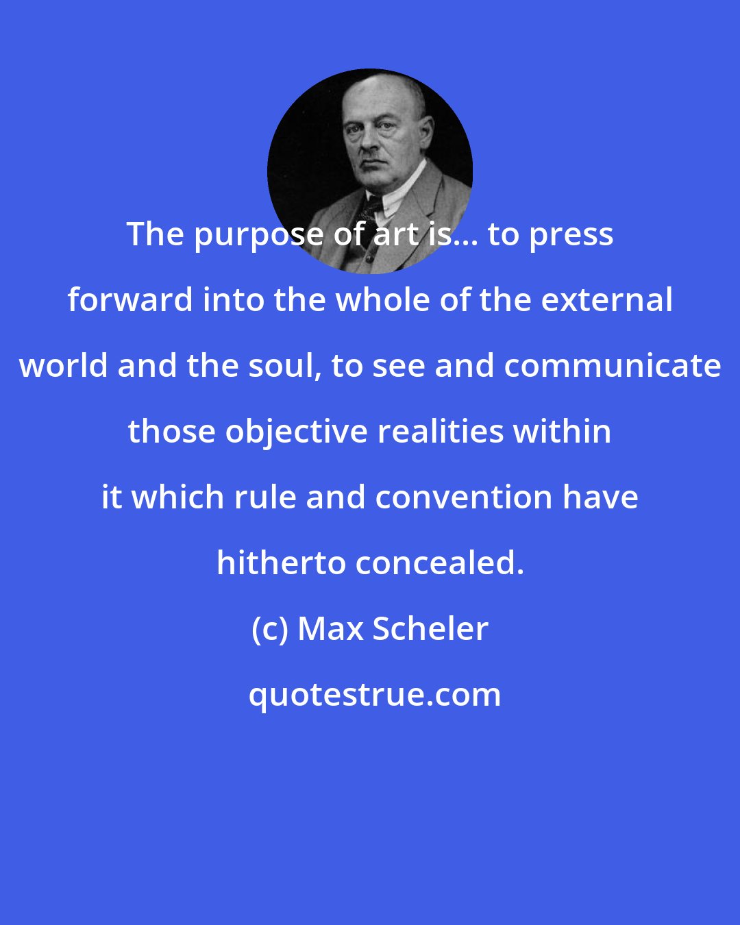 Max Scheler: The purpose of art is... to press forward into the whole of the external world and the soul, to see and communicate those objective realities within it which rule and convention have hitherto concealed.