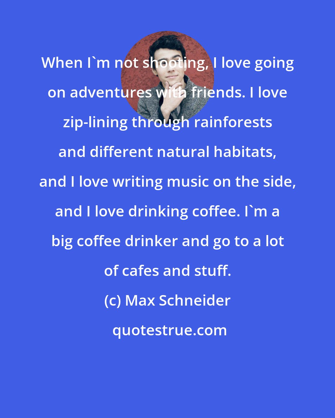 Max Schneider: When I'm not shooting, I love going on adventures with friends. I love zip-lining through rainforests and different natural habitats, and I love writing music on the side, and I love drinking coffee. I'm a big coffee drinker and go to a lot of cafes and stuff.