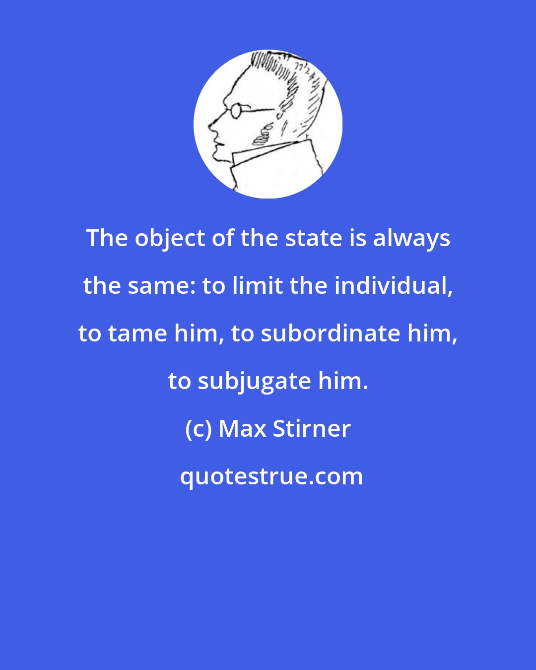 Max Stirner: The object of the state is always the same: to limit the individual, to tame him, to subordinate him, to subjugate him.