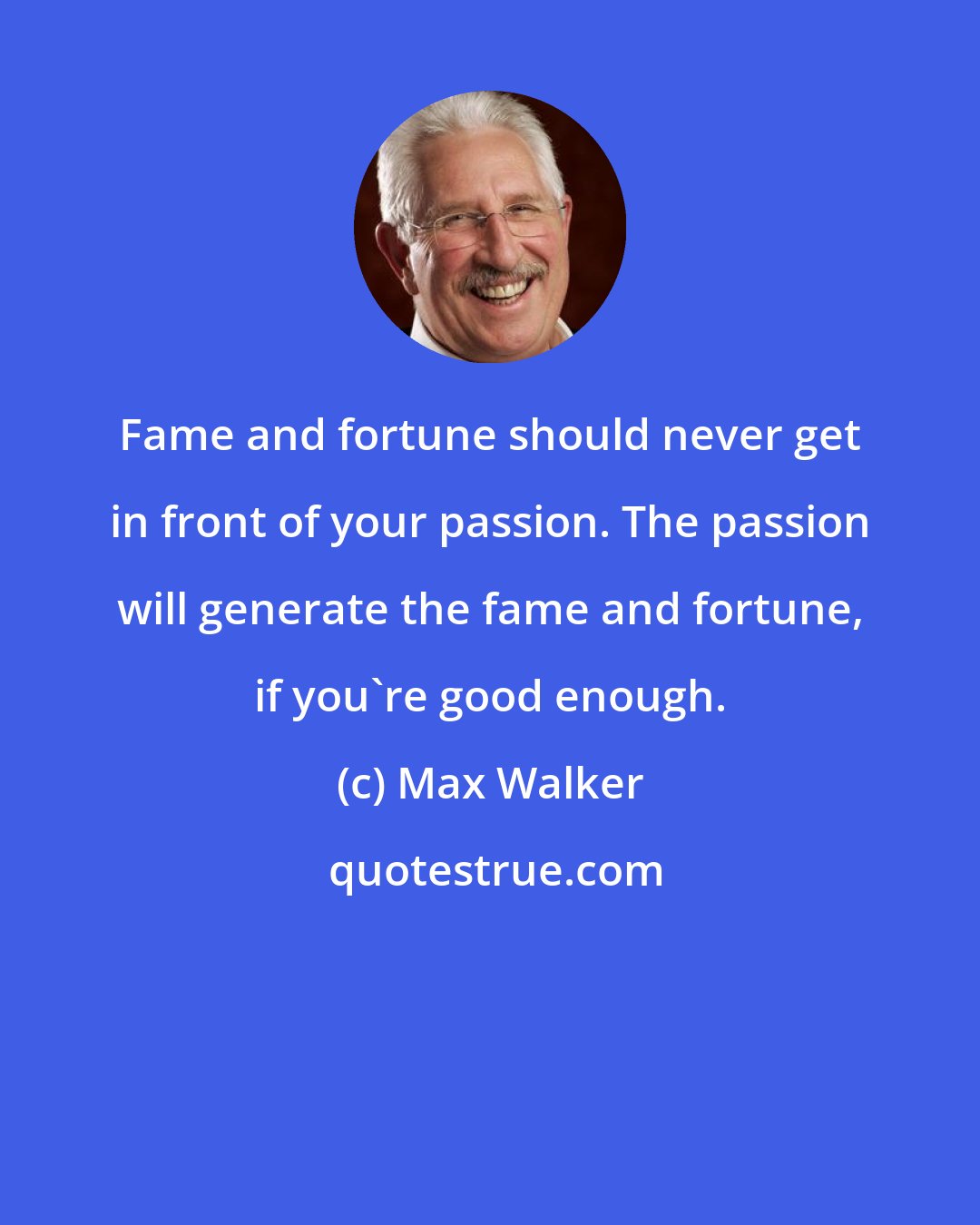 Max Walker: Fame and fortune should never get in front of your passion. The passion will generate the fame and fortune, if you're good enough.