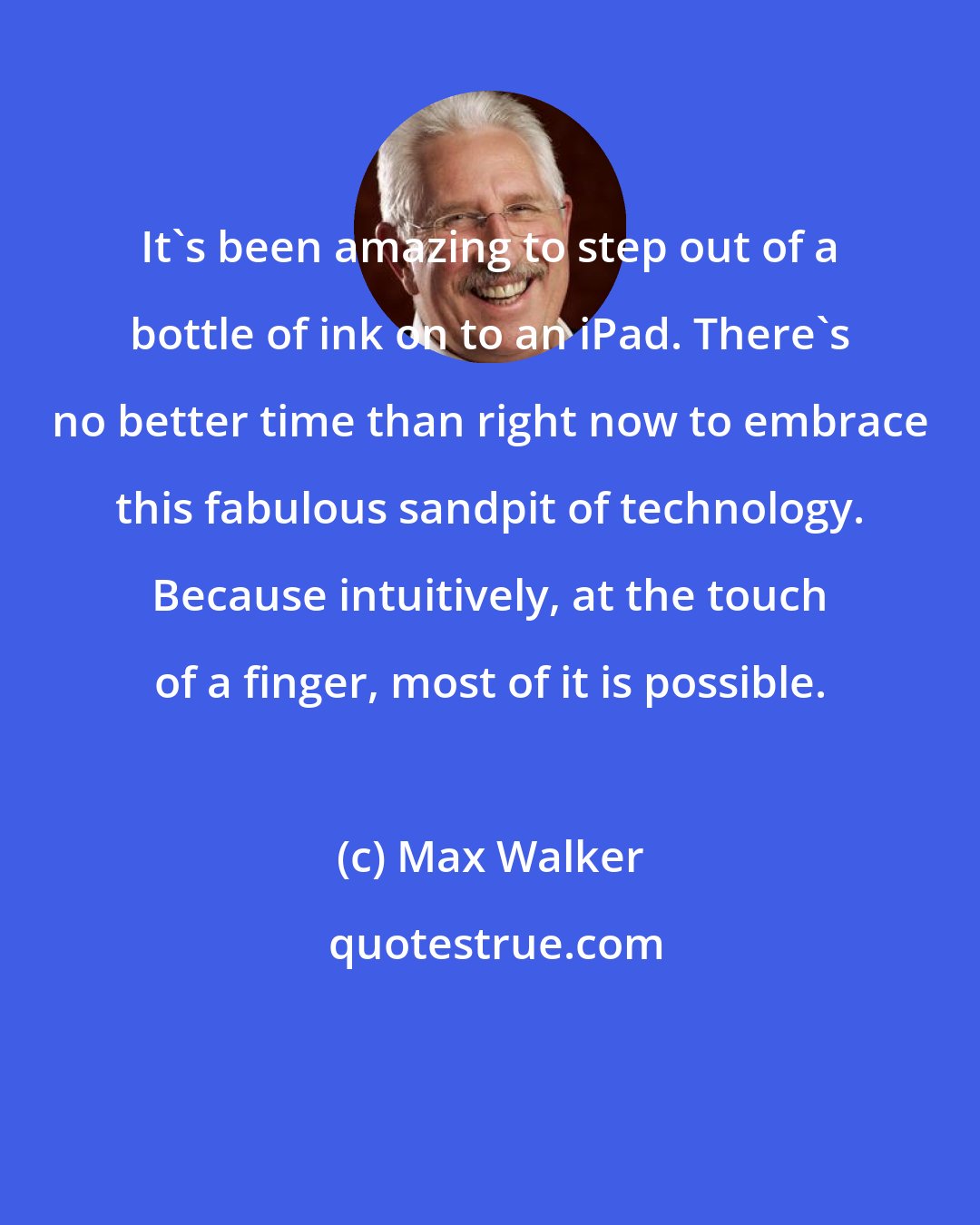 Max Walker: It's been amazing to step out of a bottle of ink on to an iPad. There's no better time than right now to embrace this fabulous sandpit of technology. Because intuitively, at the touch of a finger, most of it is possible.