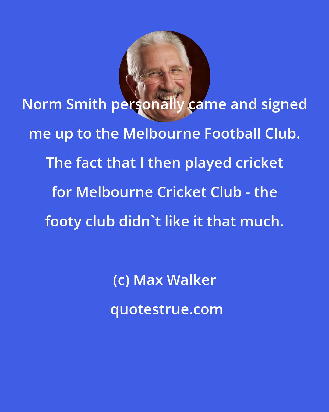 Max Walker: Norm Smith personally came and signed me up to the Melbourne Football Club. The fact that I then played cricket for Melbourne Cricket Club - the footy club didn't like it that much.