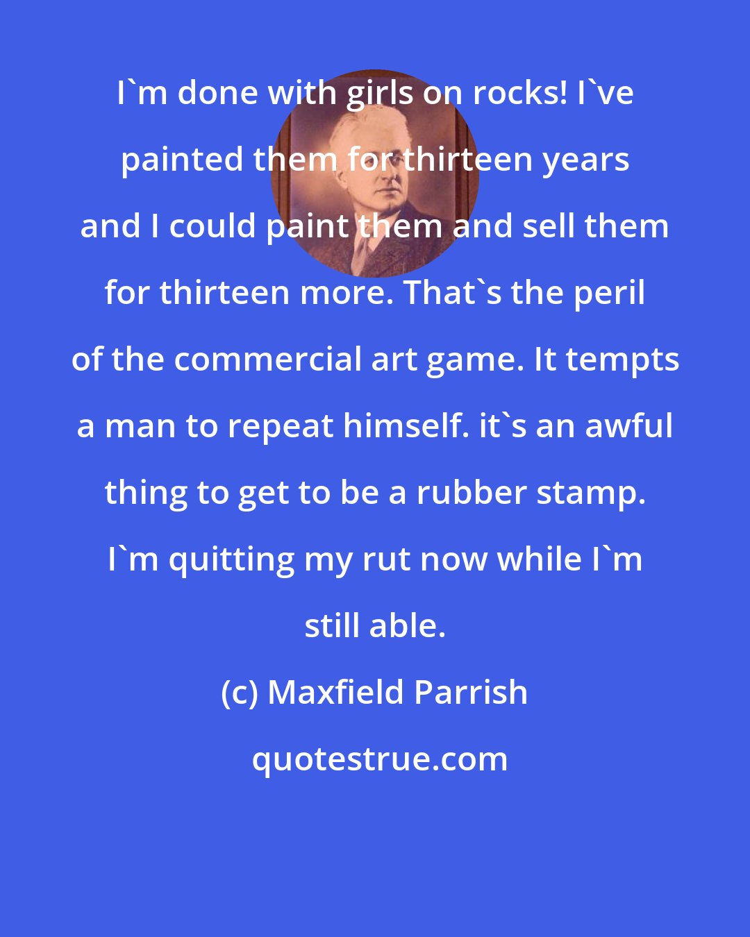 Maxfield Parrish: I'm done with girls on rocks! I've painted them for thirteen years and I could paint them and sell them for thirteen more. That's the peril of the commercial art game. It tempts a man to repeat himself. it's an awful thing to get to be a rubber stamp. I'm quitting my rut now while I'm still able.