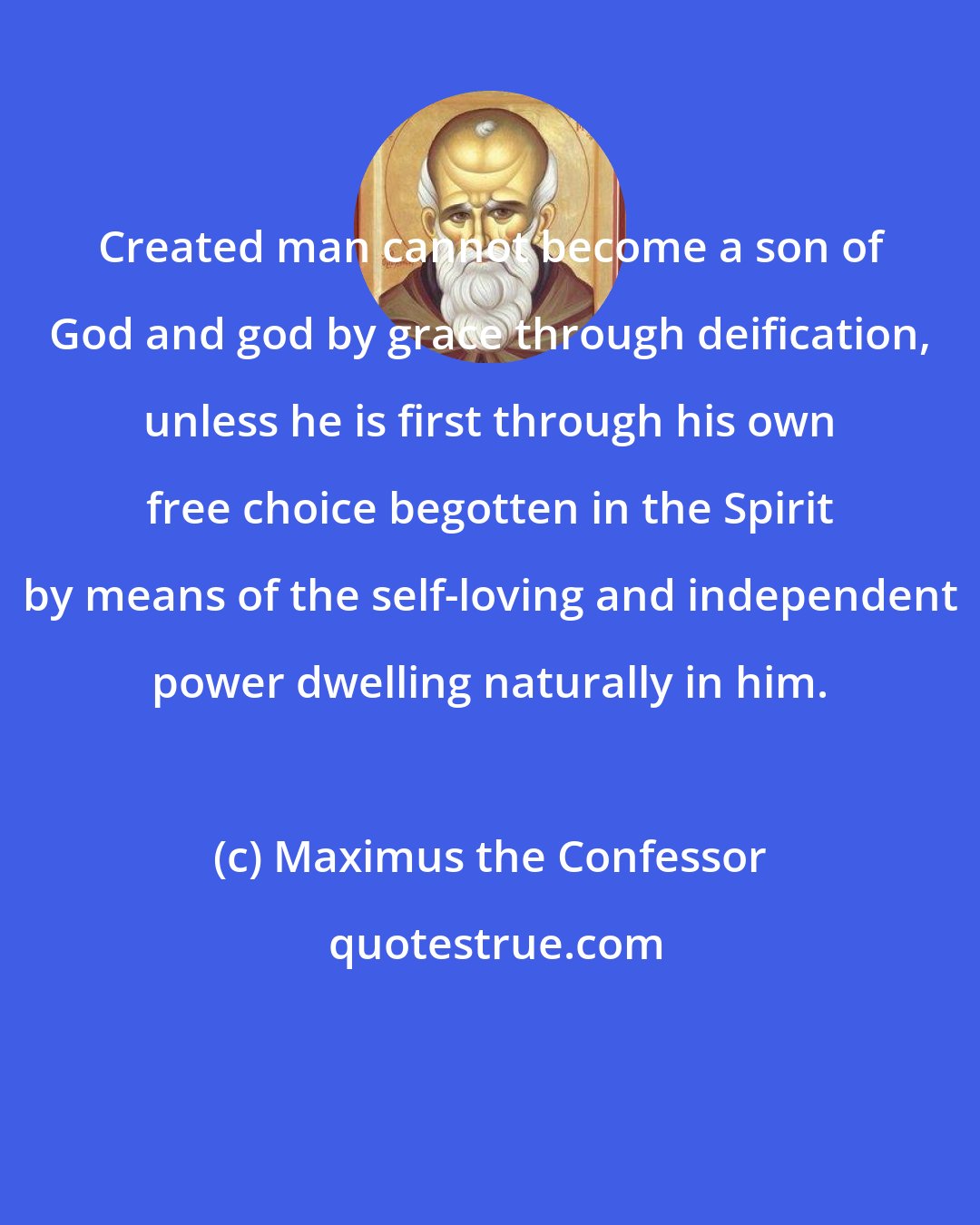 Maximus the Confessor: Created man cannot become a son of God and god by grace through deification, unless he is first through his own free choice begotten in the Spirit by means of the self-loving and independent power dwelling naturally in him.