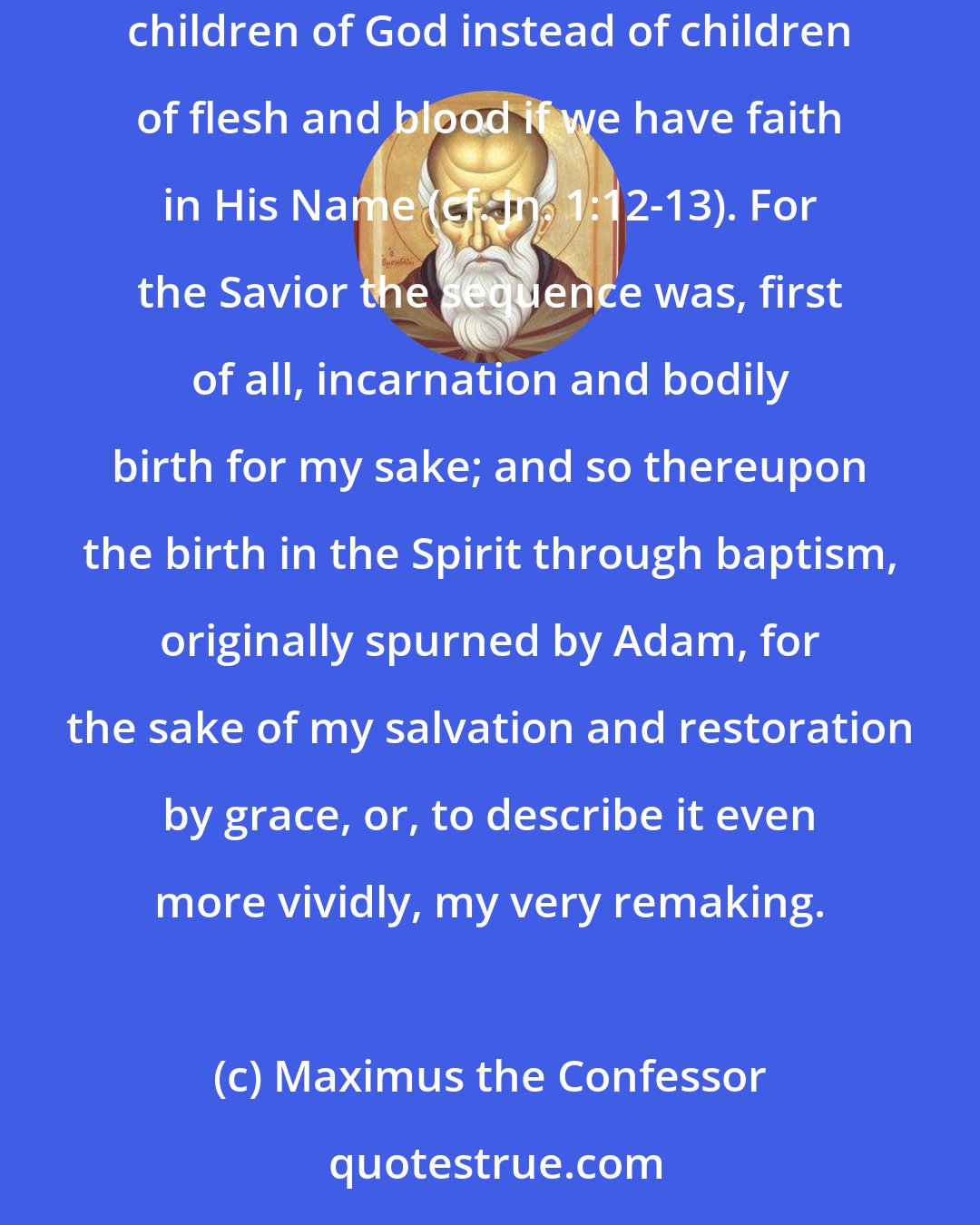 Maximus the Confessor: ... for our sake loosing within Himself the bonds of bodily birth, He granted us through spiritual birth, according to our own volition, power to become children of God instead of children of flesh and blood if we have faith in His Name (cf. Jn. 1:12-13). For the Savior the sequence was, first of all, incarnation and bodily birth for my sake; and so thereupon the birth in the Spirit through baptism, originally spurned by Adam, for the sake of my salvation and restoration by grace, or, to describe it even more vividly, my very remaking.