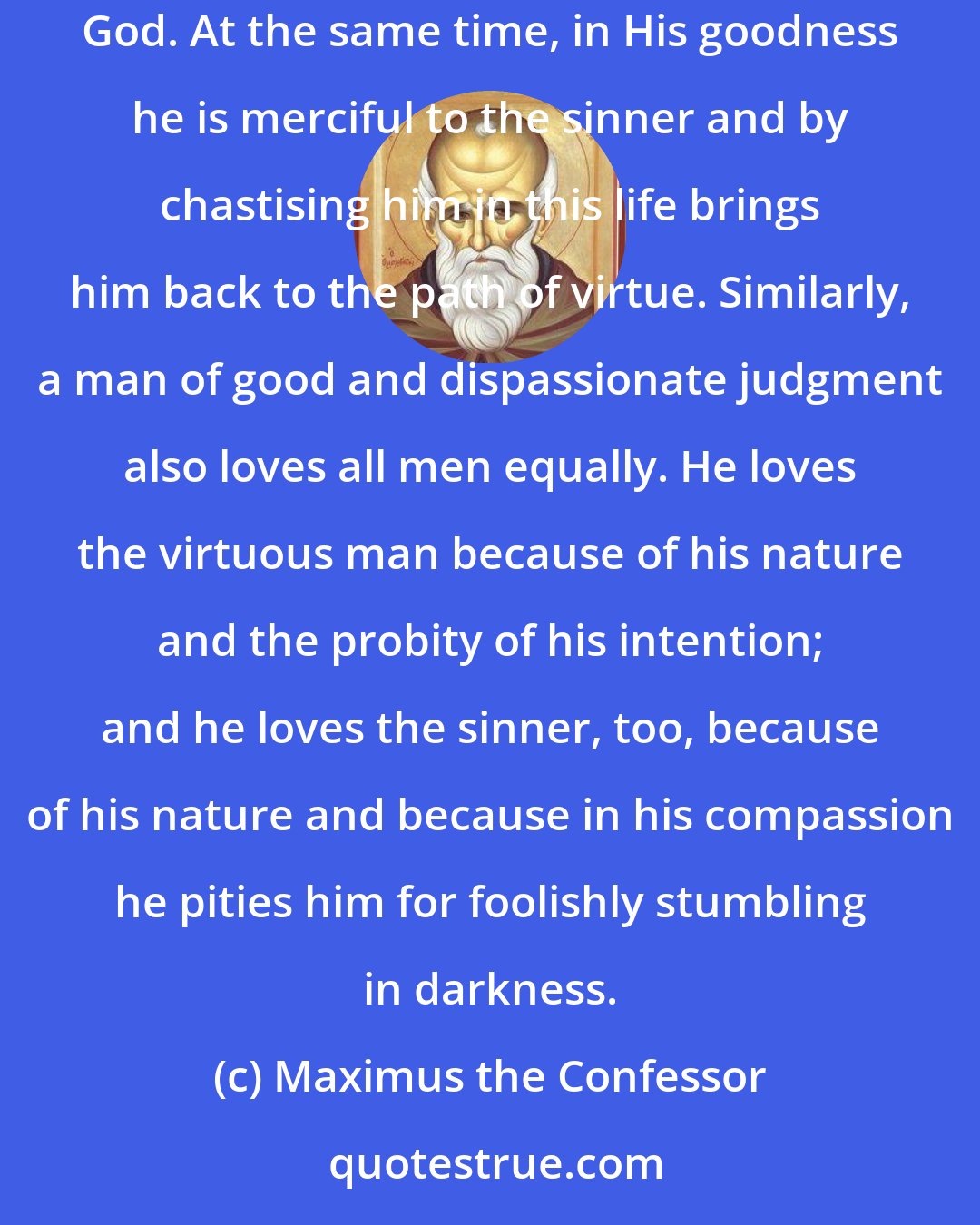 Maximus the Confessor: God, Who is by nature good and dispassionate, loves all men equally as His handiwork. But He glorifies the virtuous man because in his will he is united to God. At the same time, in His goodness he is merciful to the sinner and by chastising him in this life brings him back to the path of virtue. Similarly, a man of good and dispassionate judgment also loves all men equally. He loves the virtuous man because of his nature and the probity of his intention; and he loves the sinner, too, because of his nature and because in his compassion he pities him for foolishly stumbling in darkness.