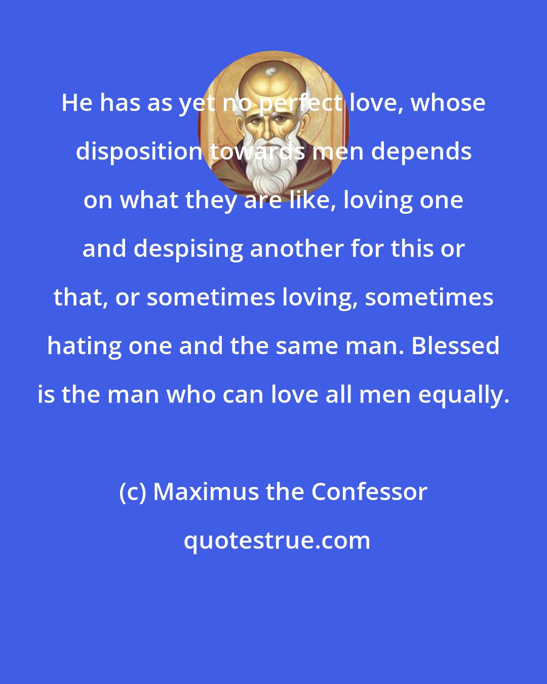 Maximus the Confessor: He has as yet no perfect love, whose disposition towards men depends on what they are like, loving one and despising another for this or that, or sometimes loving, sometimes hating one and the same man. Blessed is the man who can love all men equally.