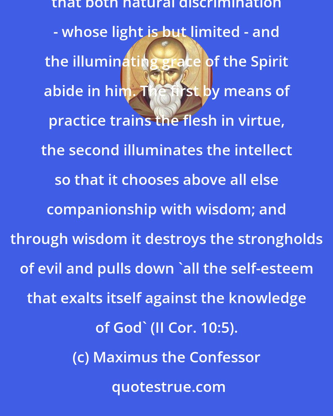 Maximus the Confessor: He who devoutly strives to attain wisdom and is on his guard against the invisible powers, should pray that both natural discrimination - whose light is but limited - and the illuminating grace of the Spirit abide in him. The first by means of practice trains the flesh in virtue, the second illuminates the intellect so that it chooses above all else companionship with wisdom; and through wisdom it destroys the strongholds of evil and pulls down 'all the self-esteem that exalts itself against the knowledge of God' (II Cor. 10:5).