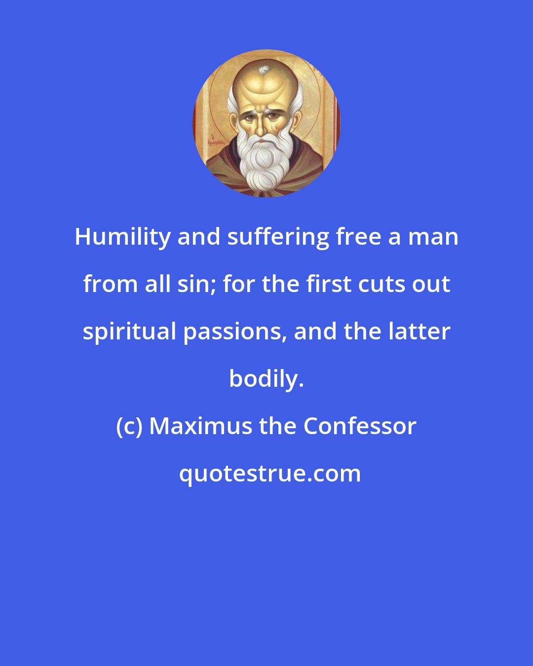 Maximus the Confessor: Humility and suffering free a man from all sin; for the first cuts out spiritual passions, and the latter bodily.