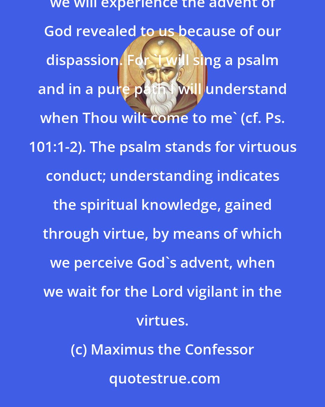Maximus the Confessor: If we keep the path of virtue undefiled through devout and true knowledge, and do not deviate to either side, we will experience the advent of God revealed to us because of our dispassion. For 'I will sing a psalm and in a pure path I will understand when Thou wilt come to me' (cf. Ps. 101:1-2). The psalm stands for virtuous conduct; understanding indicates the spiritual knowledge, gained through virtue, by means of which we perceive God's advent, when we wait for the Lord vigilant in the virtues.