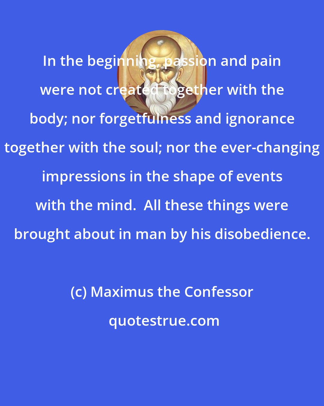 Maximus the Confessor: In the beginning, passion and pain were not created together with the body; nor forgetfulness and ignorance together with the soul; nor the ever-changing impressions in the shape of events with the mind.  All these things were brought about in man by his disobedience.