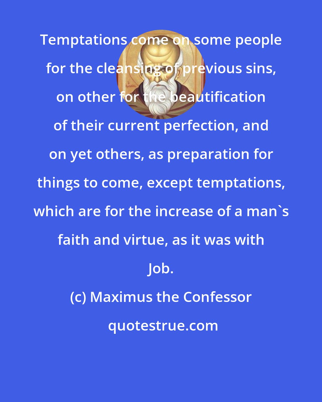 Maximus the Confessor: Temptations come on some people for the cleansing of previous sins, on other for the beautification of their current perfection, and on yet others, as preparation for things to come, except temptations, which are for the increase of a man's faith and virtue, as it was with Job.