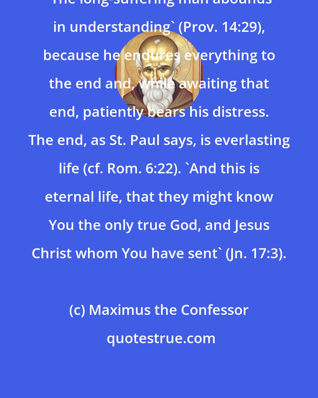 Maximus the Confessor: 'The long-suffering man abounds in understanding' (Prov. 14:29), because he endures everything to the end and, while awaiting that end, patiently bears his distress. The end, as St. Paul says, is everlasting life (cf. Rom. 6:22). 'And this is eternal life, that they might know You the only true God, and Jesus Christ whom You have sent' (Jn. 17:3).