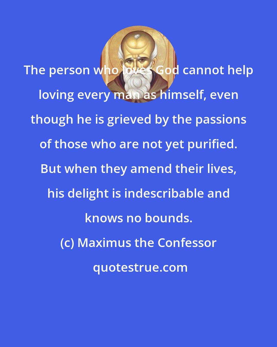 Maximus the Confessor: The person who loves God cannot help loving every man as himself, even though he is grieved by the passions of those who are not yet purified. But when they amend their lives, his delight is indescribable and knows no bounds.