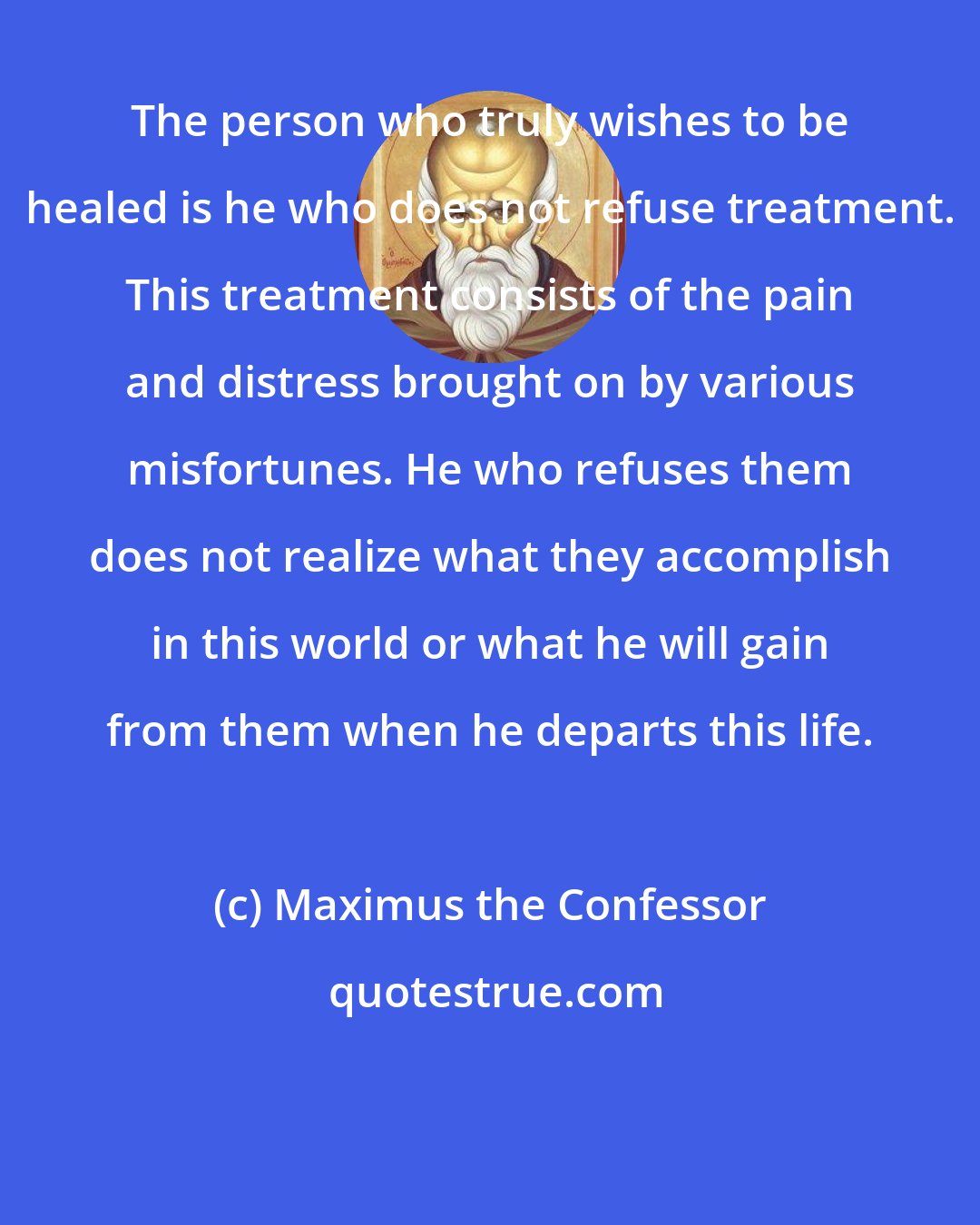 Maximus the Confessor: The person who truly wishes to be healed is he who does not refuse treatment. This treatment consists of the pain and distress brought on by various misfortunes. He who refuses them does not realize what they accomplish in this world or what he will gain from them when he departs this life.