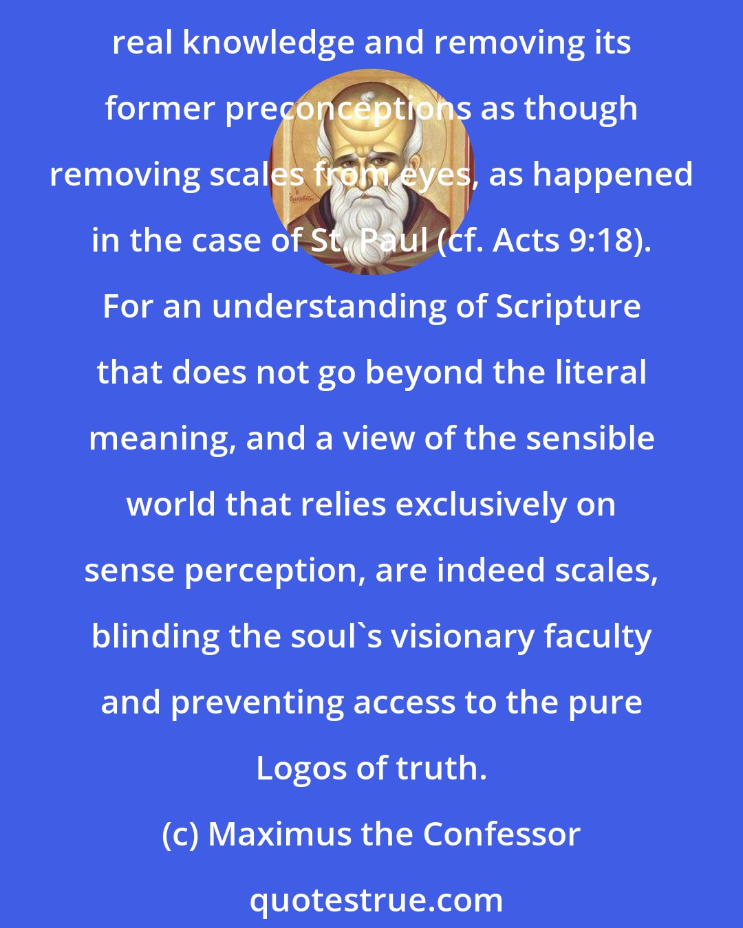 Maximus the Confessor: When our intellect has shaken off its many opinions about created things, then the inner principle of truth appears clearly to it, providing it with a foundation of real knowledge and removing its former preconceptions as though removing scales from eyes, as happened in the case of St. Paul (cf. Acts 9:18). For an understanding of Scripture that does not go beyond the literal meaning, and a view of the sensible world that relies exclusively on sense perception, are indeed scales, blinding the soul's visionary faculty and preventing access to the pure Logos of truth.