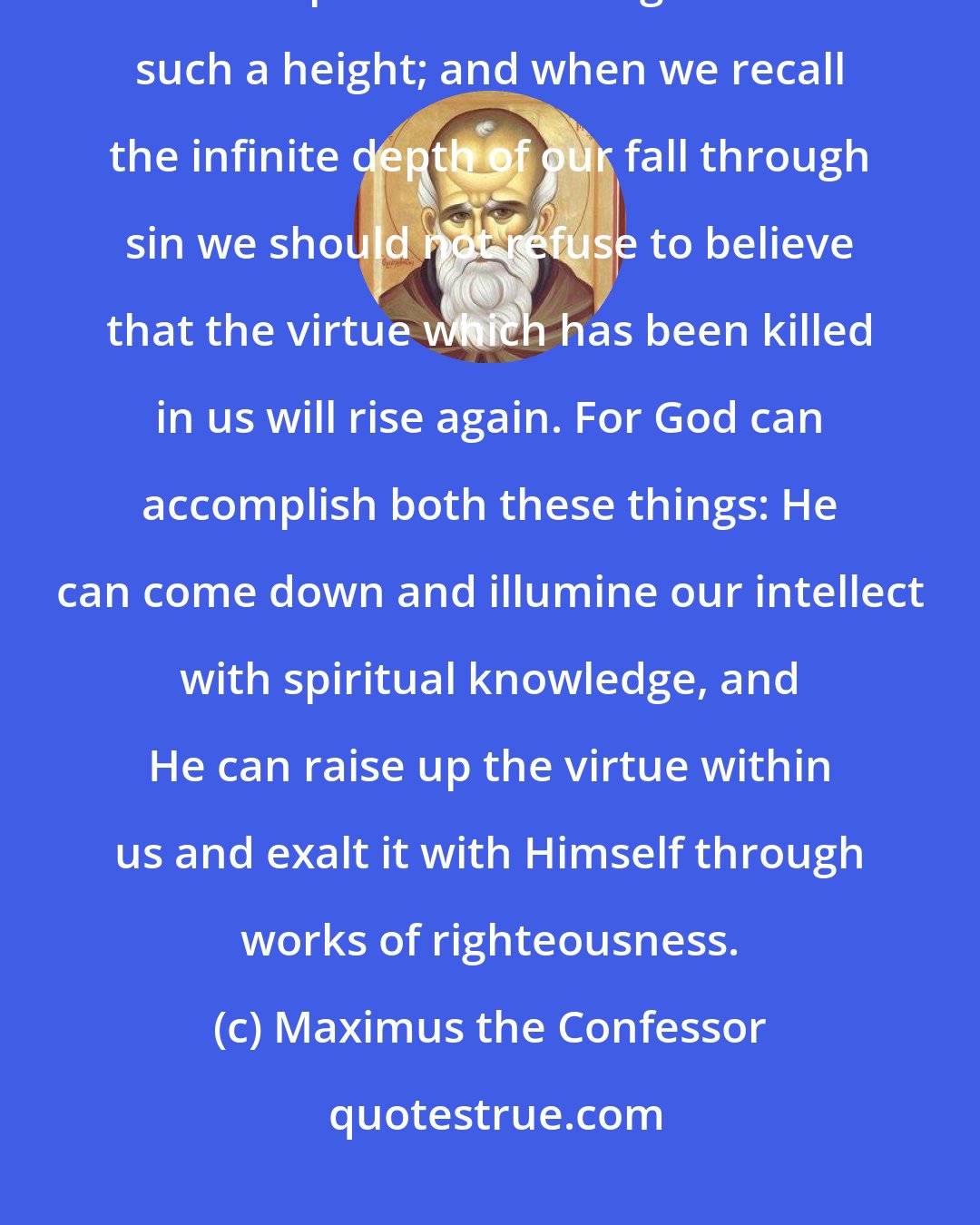 Maximus the Confessor: When we think of the height of God's infinity we should not despair of His compassion reaching us from such a height; and when we recall the infinite depth of our fall through sin we should not refuse to believe that the virtue which has been killed in us will rise again. For God can accomplish both these things: He can come down and illumine our intellect with spiritual knowledge, and He can raise up the virtue within us and exalt it with Himself through works of righteousness.