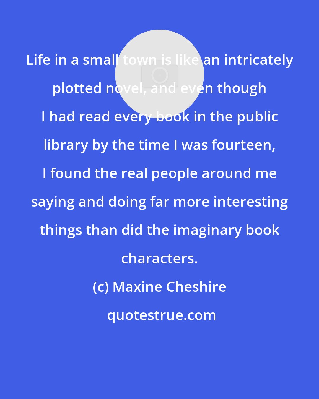 Maxine Cheshire: Life in a small town is like an intricately plotted novel, and even though I had read every book in the public library by the time I was fourteen, I found the real people around me saying and doing far more interesting things than did the imaginary book characters.