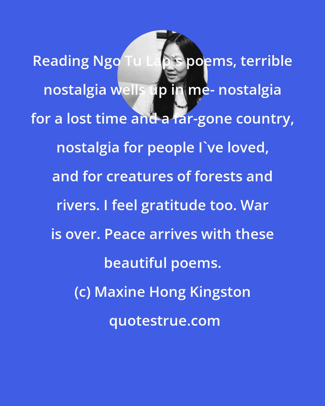 Maxine Hong Kingston: Reading Ngo Tu Lap's poems, terrible nostalgia wells up in me- nostalgia for a lost time and a far-gone country, nostalgia for people I've loved, and for creatures of forests and rivers. I feel gratitude too. War is over. Peace arrives with these beautiful poems.